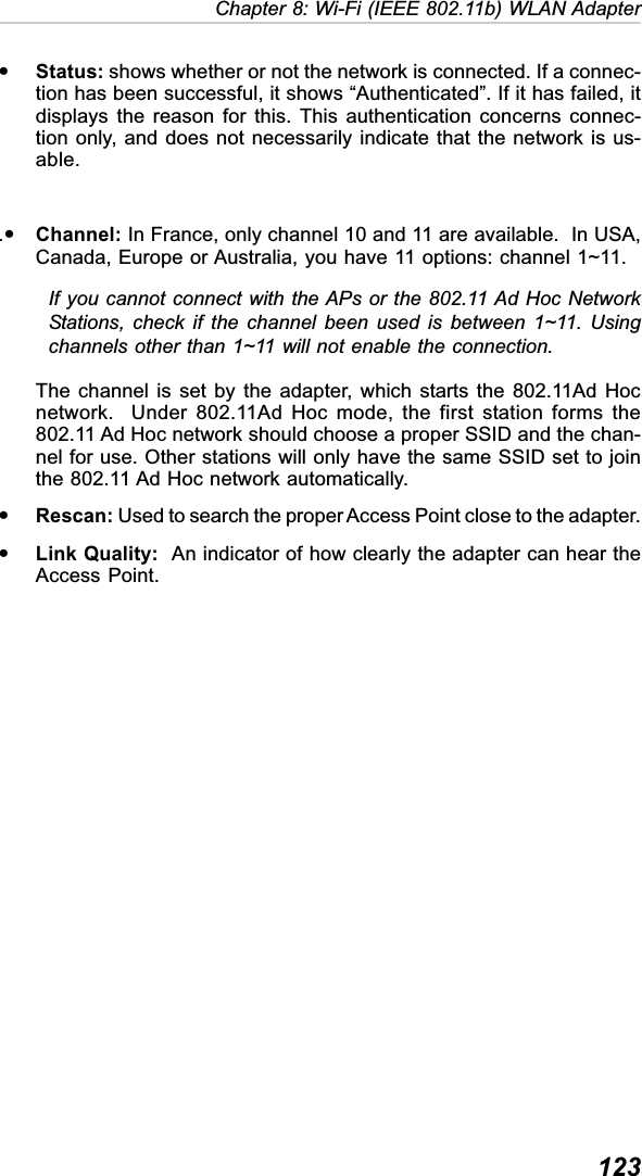  123Chapter 8: Wi-Fi (IEEE 802.11b) WLAN AdapteryStatus: shows whether or not the network is connected. If a connec-tion has been successful, it shows “Authenticated”. If it has failed, itdisplays the reason for this. This authentication concerns connec-tion only, and does not necessarily indicate that the network is us-able..yChannel: In France, only channel 10 and 11 are available.  In USA,Canada, Europe or Australia, you have 11 options: channel 1~11.If you cannot connect with the APs or the 802.11 Ad Hoc NetworkStations, check if the channel been used is between 1~11. Usingchannels other than 1~11 will not enable the connection.The channel is set by the adapter, which starts the 802.11Ad Hocnetwork.  Under 802.11Ad Hoc mode, the first station forms the802.11 Ad Hoc network should choose a proper SSID and the chan-nel for use. Other stations will only have the same SSID set to jointhe 802.11 Ad Hoc network automatically.yRescan: Used to search the proper Access Point close to the adapter.yLink Quality:  An indicator of how clearly the adapter can hear theAccess Point.