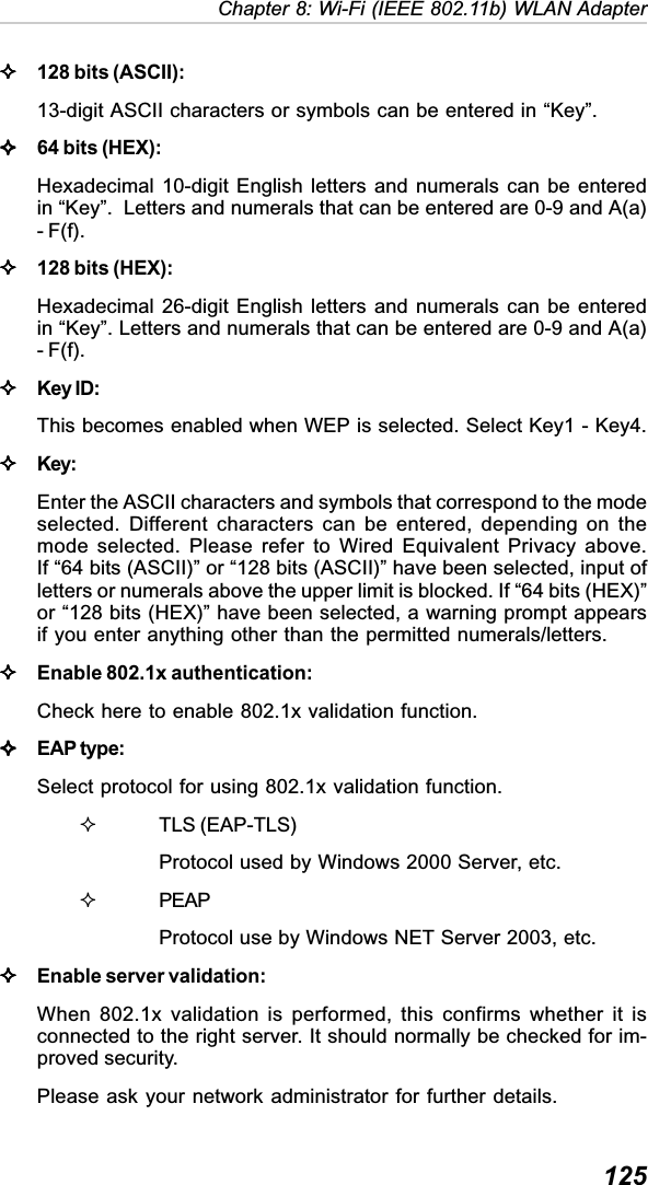  125Chapter 8: Wi-Fi (IEEE 802.11b) WLAN Adapter128 bits (ASCII):13-digit ASCII characters or symbols can be entered in “Key”.64 bits (HEX):Hexadecimal 10-digit English letters and numerals can be enteredin “Key”.  Letters and numerals that can be entered are 0-9 and A(a)- F(f).128 bits (HEX):Hexadecimal 26-digit English letters and numerals can be enteredin “Key”. Letters and numerals that can be entered are 0-9 and A(a)- F(f).Key ID:This becomes enabled when WEP is selected. Select Key1 - Key4.Key:Enter the ASCII characters and symbols that correspond to the modeselected. Different characters can be entered, depending on themode selected. Please refer to Wired Equivalent Privacy above.If “64 bits (ASCII)” or “128 bits (ASCII)” have been selected, input ofletters or numerals above the upper limit is blocked. If “64 bits (HEX)”or “128 bits (HEX)” have been selected, a warning prompt appearsif you enter anything other than the permitted numerals/letters.Enable 802.1x authentication:Check here to enable 802.1x validation function.EAP type:Select protocol for using 802.1x validation function.TLS (EAP-TLS)Protocol used by Windows 2000 Server, etc.PEAPProtocol use by Windows NET Server 2003, etc.Enable server validation:When 802.1x validation is performed, this confirms whether it isconnected to the right server. It should normally be checked for im-proved security.Please ask your network administrator for further details.