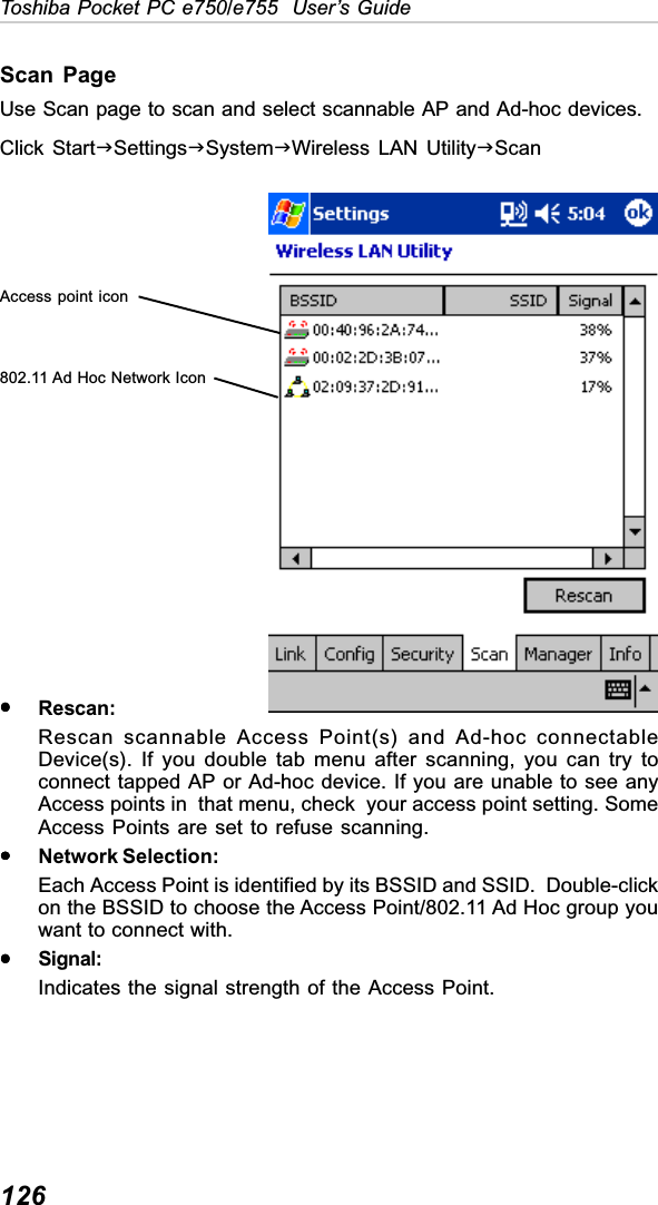 126Toshiba Pocket PC e750/e755  User’s GuideScan PageUse Scan page to scan and select scannable AP and Ad-hoc devices.Click StartJSettingsJSystemJWireless LAN UtilityJScanyyyyyRescan:Rescan scannable Access Point(s) and Ad-hoc connectableDevice(s). If you double tab menu after scanning, you can try toconnect tapped AP or Ad-hoc device. If you are unable to see anyAccess points in  that menu, check  your access point setting. SomeAccess Points are set to refuse scanning.yyyyyNetwork Selection:Each Access Point is identified by its BSSID and SSID.  Double-clickon the BSSID to choose the Access Point/802.11 Ad Hoc group youwant to connect with.yyyyySignal:Indicates the signal strength of the Access Point.Access point icon802.11 Ad Hoc Network Icon