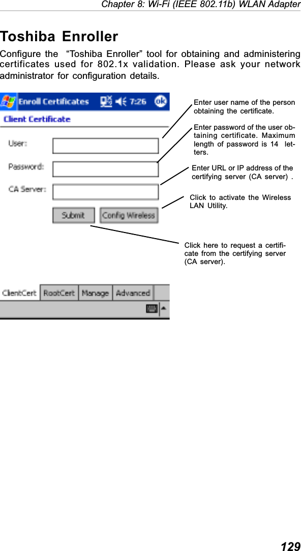  129Chapter 8: Wi-Fi (IEEE 802.11b) WLAN AdapterToshiba EnrollerConfigure the  “Toshiba Enroller” tool for obtaining and administeringcertificates used for 802.1x validation. Please ask your networkadministrator for configuration details.Enter user name of the personobtaining the certificate.Enter password of the user ob-taining certificate. Maximumlength of password is 14  let-ters.Enter URL or IP address of thecertifying server (CA server) .Click here to request a certifi-cate from the certifying server(CA server).Click to activate the WirelessLAN Utility.