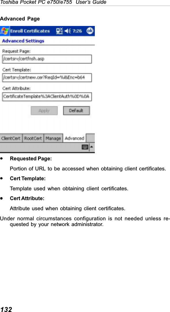 132Toshiba Pocket PC e750/e755  User’s GuideAdvanced  PageyyyyyRequested Page:Portion of URL to be accessed when obtaining client certificates.yyyyyCert Template:Template used when obtaining client certificates.yyyyyCert Attribute:Attribute used when obtaining client certificates.Under normal circumstances configuration is not needed unless re-quested by your network administrator.