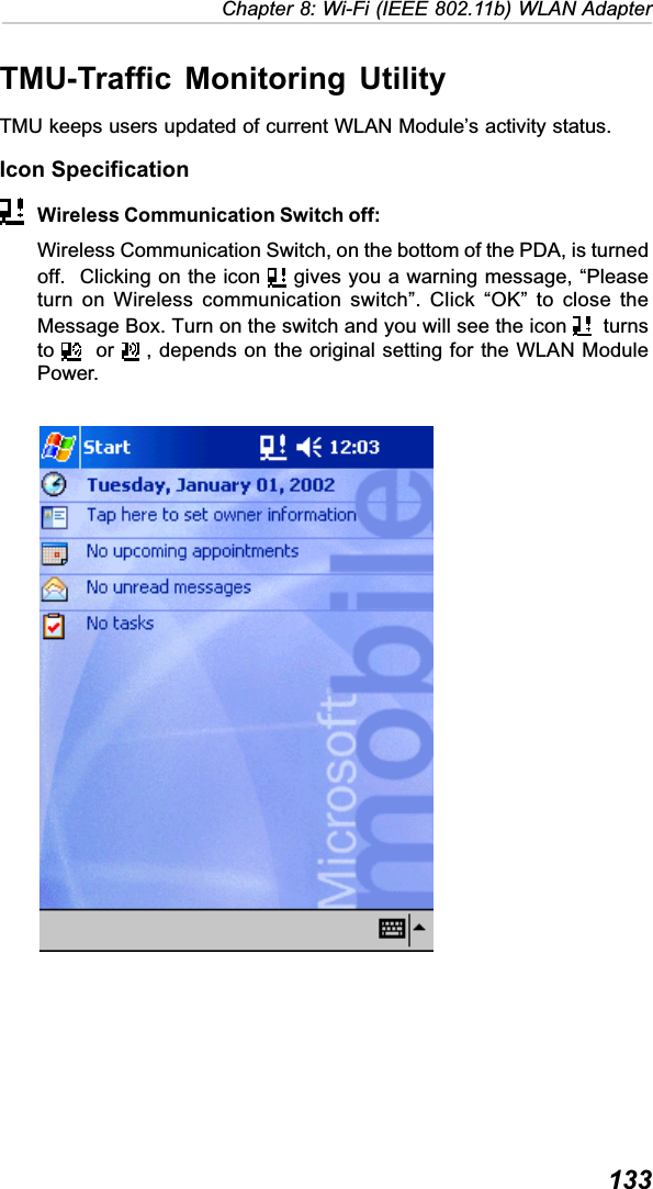  133Chapter 8: Wi-Fi (IEEE 802.11b) WLAN AdapterTMU-Traffic Monitoring UtilityTMU keeps users updated of current WLAN Module’s activity status.Icon SpecificationWireless Communication Switch off:Wireless Communication Switch, on the bottom of the PDA, is turnedoff.  Clicking on the icon   gives you a warning message, “Pleaseturn on Wireless communication switch”. Click “OK” to close theMessage Box. Turn on the switch and you will see the icon    turnsto   or   , depends on the original setting for the WLAN ModulePower.