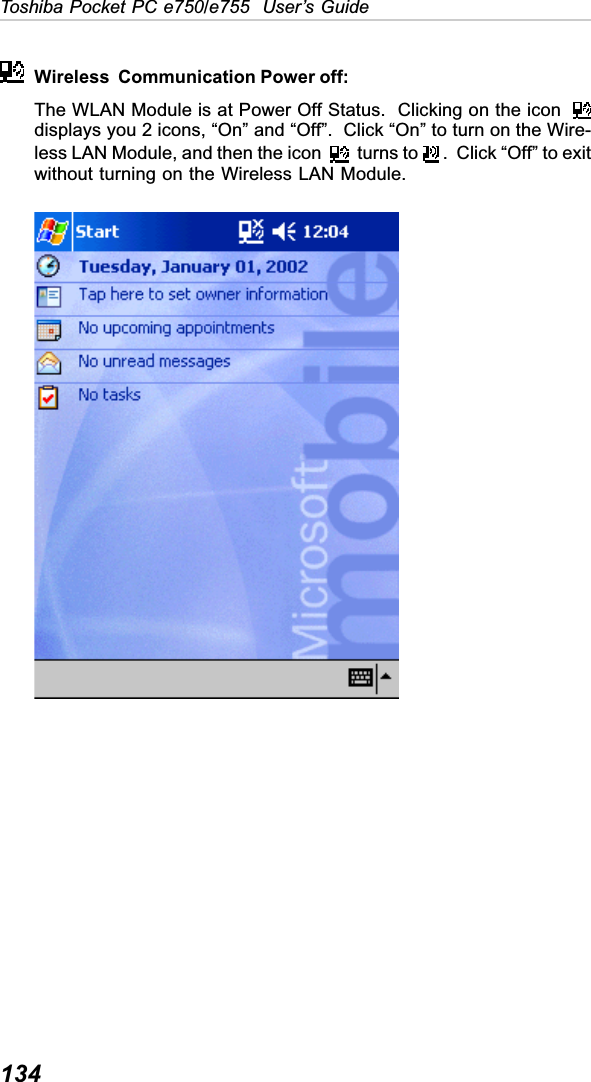 134Toshiba Pocket PC e750/e755  User’s GuideWireless  Communication Power off:The WLAN Module is at Power Off Status.  Clicking on the icon  displays you 2 icons, “On” and “Off”.  Click “On” to turn on the Wire-less LAN Module, and then the icon   turns to   .  Click “Off” to exitwithout turning on the Wireless LAN Module.