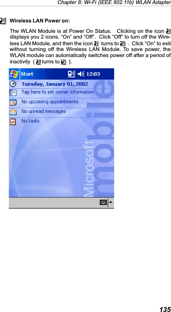  135Chapter 8: Wi-Fi (IEEE 802.11b) WLAN AdapterWireless LAN Power on:The WLAN Module is at Power On Status.   Clicking on the icon displays you 2 icons, “On” and “Off”.  Click “Off” to turn off the Wire-less LAN Module, and then the icon    turns to    .  Click “On” to exitwithout turning off the Wireless LAN Module. To save power, theWLAN module can automatically switches power off after a period ofinactivity  (   turns to    ).