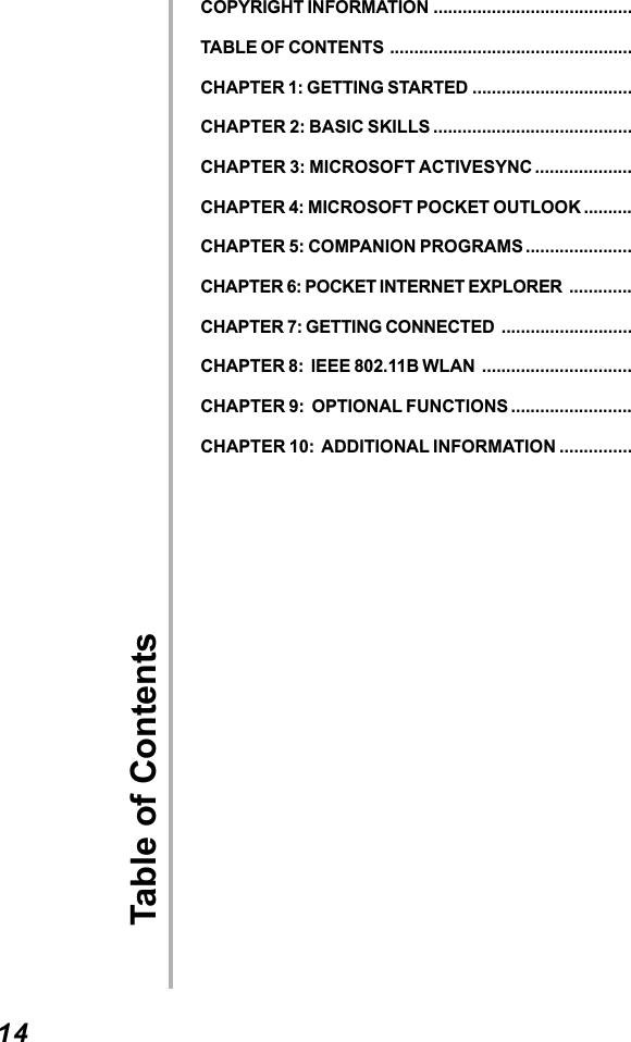 14Table of ContentsCOPYRIGHT INFORMATION .........................................TABLE OF CONTENTS ..................................................CHAPTER 1: GETTING STARTED .................................CHAPTER 2: BASIC SKILLS .........................................CHAPTER 3: MICROSOFT ACTIVESYNC ....................CHAPTER 4: MICROSOFT POCKET OUTLOOK ..........CHAPTER 5: COMPANION PROGRAMS ......................CHAPTER 6: POCKET INTERNET EXPLORER .............CHAPTER 7: GETTING CONNECTED ...........................CHAPTER 8:  IEEE 802.11B WLAN ...............................CHAPTER 9:  OPTIONAL FUNCTIONS .........................CHAPTER 10:  ADDITIONAL INFORMATION ...............