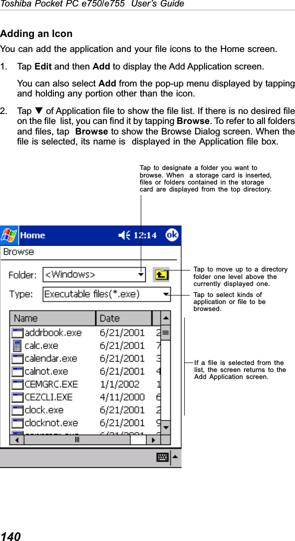 140Toshiba Pocket PC e750/e755  User’s GuideAdding an IconYou can add the application and your file icons to the Home screen.1. Tap Edit and then Add to display the Add Application screen.You can also select Add from the pop-up menu displayed by tappingand holding any portion other than the icon.2. Tap T of Application file to show the file list. If there is no desired fileon the file  list, you can find it by tapping Browse. To refer to all foldersand files, tap Browse to show the Browse Dialog screen. When thefile is selected, its name is  displayed in the Application file box.Tap to designate a folder you want tobrowse. When  a storage card is inserted,files or folders contained in the storagecard are displayed from the top directory.Tap to move up to a directoryfolder one level above thecurrently displayed one.Tap to select kinds ofapplication or file to bebrowsed.If a file is selected from thelist, the screen returns to theAdd Application screen.