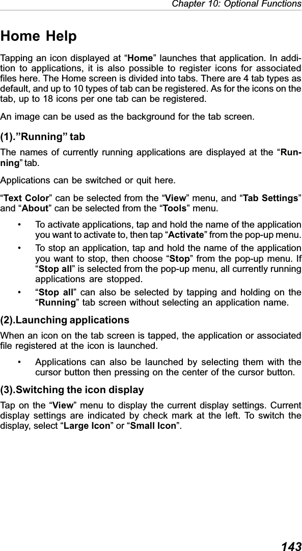 143Chapter 10: Optional FunctionsHome HelpTapping an icon displayed at “Home” launches that application. In addi-tion to applications, it is also possible to register icons for associatedfiles here. The Home screen is divided into tabs. There are 4 tab types asdefault, and up to 10 types of tab can be registered. As for the icons on thetab, up to 18 icons per one tab can be registered.An image can be used as the background for the tab screen.(1).”Running” tabThe names of currently running applications are displayed at the “Run-ning” tab.Applications can be switched or quit here.“Text Color” can be selected from the “View” menu, and “Tab Settings”and “About” can be selected from the “Tools” menu.• To activate applications, tap and hold the name of the applicationyou want to activate to, then tap “Activate” from the pop-up menu.• To stop an application, tap and hold the name of the applicationyou want to stop, then choose “Stop” from the pop-up menu. If“Stop all” is selected from the pop-up menu, all currently runningapplications are stopped.•“Stop all” can also be selected by tapping and holding on the“Running” tab screen without selecting an application name.(2).Launching applicationsWhen an icon on the tab screen is tapped, the application or associatedfile registered at the icon is launched.• Applications can also be launched by selecting them with thecursor button then pressing on the center of the cursor button.(3).Switching the icon displayTap on the “View” menu to display the current display settings. Currentdisplay settings are indicated by check mark at the left. To switch thedisplay, select “Large Icon” or “Small Icon”.