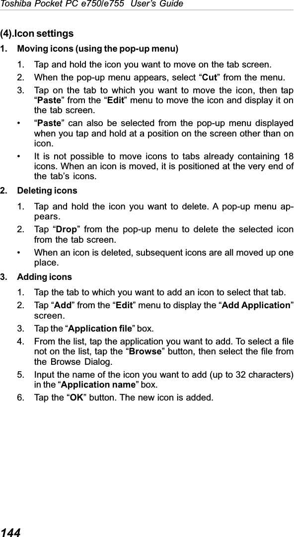 144Toshiba Pocket PC e750/e755  User’s Guide(4).Icon settings1. Moving icons (using the pop-up menu)1. Tap and hold the icon you want to move on the tab screen.2. When the pop-up menu appears, select “Cut” from the menu.3. Tap on the tab to which you want to move the icon, then tap“Paste” from the “Edit” menu to move the icon and display it onthe tab screen.•“Paste” can also be selected from the pop-up menu displayedwhen you tap and hold at a position on the screen other than onicon.• It is not possible to move icons to tabs already containing 18icons. When an icon is moved, it is positioned at the very end ofthe tab’s icons.2. Deleting icons1. Tap and hold the icon you want to delete. A pop-up menu ap-pears.2. Tap “Drop” from the pop-up menu to delete the selected iconfrom the tab screen.• When an icon is deleted, subsequent icons are all moved up oneplace.3. Adding icons1. Tap the tab to which you want to add an icon to select that tab.2. Tap “Add” from the “Edit” menu to display the “Add Application”screen.3. Tap the “Application file” box.4. From the list, tap the application you want to add. To select a filenot on the list, tap the “Browse” button, then select the file fromthe Browse Dialog.5. Input the name of the icon you want to add (up to 32 characters)in the “Application name” box.6. Tap the “OK” button. The new icon is added.