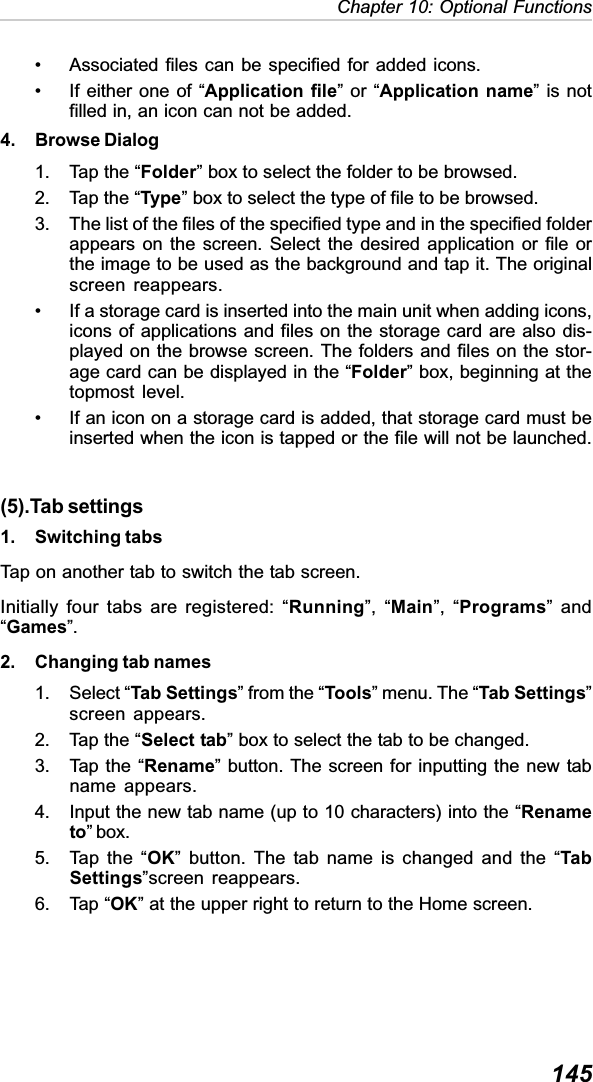 145Chapter 10: Optional Functions• Associated files can be specified for added icons.• If either one of “Application file” or “Application name” is notfilled in, an icon can not be added.4. Browse Dialog1. Tap the “Folder” box to select the folder to be browsed.2. Tap the “Type” box to select the type of file to be browsed.3. The list of the files of the specified type and in the specified folderappears on the screen. Select the desired application or file orthe image to be used as the background and tap it. The originalscreen reappears.• If a storage card is inserted into the main unit when adding icons,icons of applications and files on the storage card are also dis-played on the browse screen. The folders and files on the stor-age card can be displayed in the “Folder” box, beginning at thetopmost level.• If an icon on a storage card is added, that storage card must beinserted when the icon is tapped or the file will not be launched.(5).Tab settings1. Switching tabsTap on another tab to switch the tab screen.Initially four tabs are registered: “Running”, “Main”, “Programs” and“Games”.2. Changing tab names1. Select “Tab Settings” from the “Tools” menu. The “Tab Settings”screen appears.2. Tap the “Select tab” box to select the tab to be changed.3. Tap the “Rename” button. The screen for inputting the new tabname appears.4. Input the new tab name (up to 10 characters) into the “Renameto” box.5. Tap the “OK” button. The tab name is changed and the “TabSettings”screen reappears.6. Tap “OK” at the upper right to return to the Home screen.