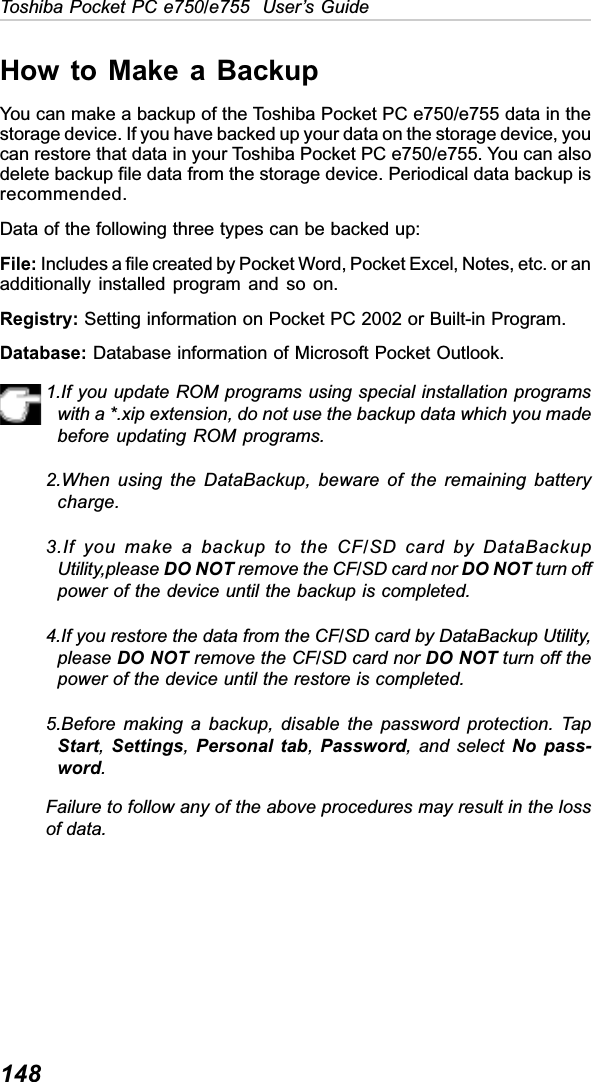 148Toshiba Pocket PC e750/e755  User’s GuideHow to Make a BackupYou can make a backup of the Toshiba Pocket PC e750/e755 data in thestorage device. If you have backed up your data on the storage device, youcan restore that data in your Toshiba Pocket PC e750/e755. You can alsodelete backup file data from the storage device. Periodical data backup isrecommended.Data of the following three types can be backed up:File: Includes a file created by Pocket Word, Pocket Excel, Notes, etc. or anadditionally installed program and so on.Registry: Setting information on Pocket PC 2002 or Built-in Program.Database: Database information of Microsoft Pocket Outlook.1.If you update ROM programs using special installation programswith a *.xip extension, do not use the backup data which you madebefore updating ROM programs.2.When using the DataBackup, beware of the remaining batterycharge.3.If you make a backup to the CF/SD card by DataBackupUtility,please DO NOT remove the CF/SD card nor DO NOT turn offpower of the device until the backup is completed.4.If you restore the data from the CF/SD card by DataBackup Utility,please DO NOT remove the CF/SD card nor DO NOT turn off thepower of the device until the restore is completed.5.Before making a backup, disable the password protection. TapStart,Settings,Personal tab,Password, and select No pass-word.Failure to follow any of the above procedures may result in the lossof data.