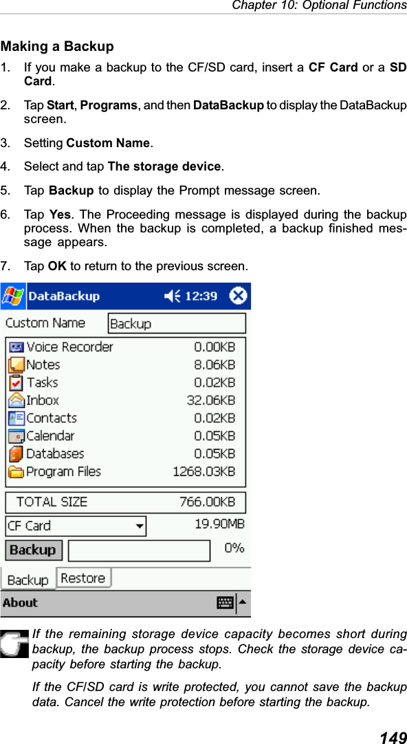 149Chapter 10: Optional FunctionsIf the remaining storage device capacity becomes short duringbackup, the backup process stops. Check the storage device ca-pacity before starting the backup.If the CF/SD card is write protected, you cannot save the backupdata. Cancel the write protection before starting the backup.Making a Backup1. If you make a backup to the CF/SD card, insert a CF Card or a SDCard.2. Tap Start,Programs, and then DataBackup to display the DataBackupscreen.3. Setting Custom Name.4. Select and tap The storage device.5. Tap Backup to display the Prompt message screen.6. Tap  Yes. The Proceeding message is displayed during the backupprocess. When the backup is completed, a backup finished mes-sage appears.7. Tap OK to return to the previous screen.