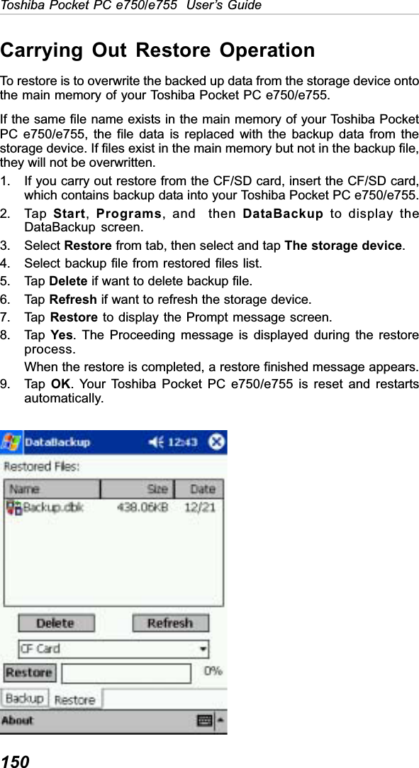 150Toshiba Pocket PC e750/e755  User’s GuideCarrying Out Restore OperationTo restore is to overwrite the backed up data from the storage device ontothe main memory of your Toshiba Pocket PC e750/e755.If the same file name exists in the main memory of your Toshiba PocketPC e750/e755, the file data is replaced with the backup data from thestorage device. If files exist in the main memory but not in the backup file,they will not be overwritten.1. If you carry out restore from the CF/SD card, insert the CF/SD card,which contains backup data into your Toshiba Pocket PC e750/e755.2. Tap  Start,Programs, and  then DataBackup to display theDataBackup screen.3. Select Restore from tab, then select and tap The storage device.4. Select backup file from restored files list.5. Tap Delete if want to delete backup file.6. Tap Refresh if want to refresh the storage device.7. Tap  Restore to display the Prompt message screen.8. Tap  Yes. The Proceeding message is displayed during the restoreprocess.When the restore is completed, a restore finished message appears.9. Tap  OK. Your Toshiba Pocket PC e750/e755 is reset and restartsautomatically.