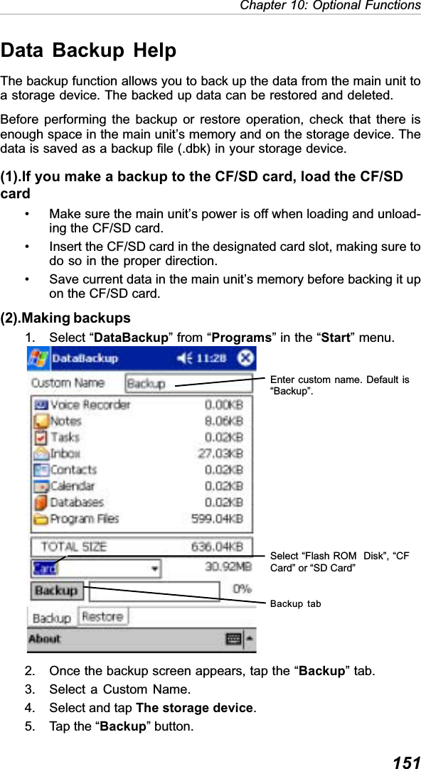 151Chapter 10: Optional FunctionsData Backup HelpThe backup function allows you to back up the data from the main unit toa storage device. The backed up data can be restored and deleted.Before performing the backup or restore operation, check that there isenough space in the main unit’s memory and on the storage device. Thedata is saved as a backup file (.dbk) in your storage device.(1).If you make a backup to the CF/SD card, load the CF/SDcard• Make sure the main unit’s power is off when loading and unload-ing the CF/SD card.• Insert the CF/SD card in the designated card slot, making sure todo so in the proper direction.• Save current data in the main unit’s memory before backing it upon the CF/SD card.(2).Making backups1. Select “DataBackup” from “Programs” in the “Start” menu.2. Once the backup screen appears, tap the “Backup” tab.3. Select a Custom Name.4. Select and tap The storage device.5. Tap the “Backup” button.Backup tabSelect “Flash ROM  Disk”, “CFCard” or “SD Card”Enter custom name. Default is“Backup”.