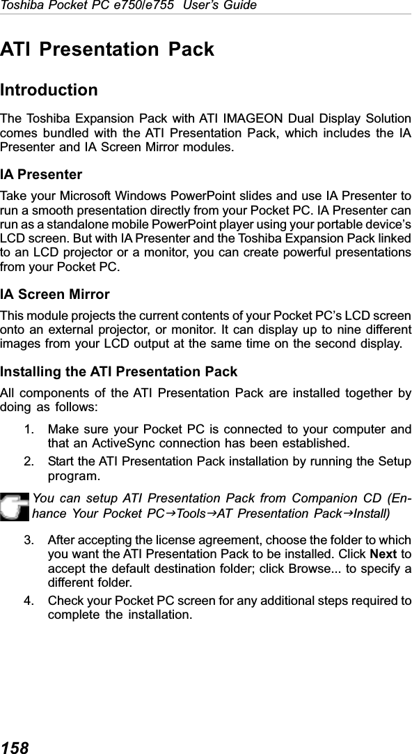 158Toshiba Pocket PC e750/e755  User’s GuideATI Presentation PackIntroductionThe Toshiba Expansion Pack with ATI IMAGEON Dual Display Solutioncomes bundled with the ATI Presentation Pack, which includes the IAPresenter and IA Screen Mirror modules.IA PresenterTake your Microsoft Windows PowerPoint slides and use IA Presenter torun a smooth presentation directly from your Pocket PC. IA Presenter canrun as a standalone mobile PowerPoint player using your portable device’sLCD screen. But with IA Presenter and the Toshiba Expansion Pack linkedto an LCD projector or a monitor, you can create powerful presentationsfrom your Pocket PC.IA Screen MirrorThis module projects the current contents of your Pocket PC’s LCD screenonto an external projector, or monitor. It can display up to nine differentimages from your LCD output at the same time on the second display.Installing the ATI Presentation PackAll components of the ATI Presentation Pack are installed together bydoing as follows:1. Make sure your Pocket PC is connected to your computer andthat an ActiveSync connection has been established.2. Start the ATI Presentation Pack installation by running the Setupprogram.You can setup ATI Presentation Pack from Companion CD (En-hance Your Pocket PCJToolsJAT Presentation PackJInstall)3. After accepting the license agreement, choose the folder to whichyou want the ATI Presentation Pack to be installed. Click Next toaccept the default destination folder; click Browse... to specify adifferent folder.4. Check your Pocket PC screen for any additional steps required tocomplete the installation.