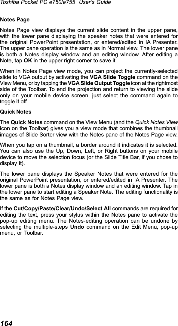 164Toshiba Pocket PC e750/e755  User’s GuideNotes PageNotes Page view displays the current slide content in the upper pane,with the lower pane displaying the speaker notes that were entered forthe original PowerPoint presentation, or entered/edited in IA Presenter.The upper pane operation is the same as in Normal view. The lower paneis both a Notes display window and an editing window. After editing aNote, tap OK in the upper right corner to save it.When in Notes Page view mode, you can project the currently-selectedslide to VGA output by activating the VGA Slide Toggle command on theView Menu, or by tapping the VGA Slide Output Toggle icon at the rightmostside of the Toolbar. To end the projection and return to viewing the slideonly on your mobile device screen, just select the command again totoggle it off.Quick NotesThe Quick Notes command on the View Menu (and the Quick Notes Viewicon on the Toolbar) gives you a view mode that combines the thumbnailimages of Slide Sorter view with the Notes pane of the Notes Page view.When you tap on a thumbnail, a border around it indicates it is selected.You can also use the Up, Down, Left, or Right buttons on your mobiledevice to move the selection focus (or the Slide Title Bar, if you chose todisplay it).The lower pane displays the Speaker Notes that were entered for theoriginal PowerPoint presentation, or entered/edited in IA Presenter. Thelower pane is both a Notes display window and an editing window. Tap inthe lower pane to start editing a Speaker Note. The editing functionality isthe same as for Notes Page view.If the Cut/Copy/Paste/Clear/Undo/Select All commands are required forediting the text, press your stylus within the Notes pane to activate thepop-up editing menu. The Notes-editing operation can be undone byselecting the multiple-steps Undo command on the Edit Menu, pop-upmenu, or Toolbar.