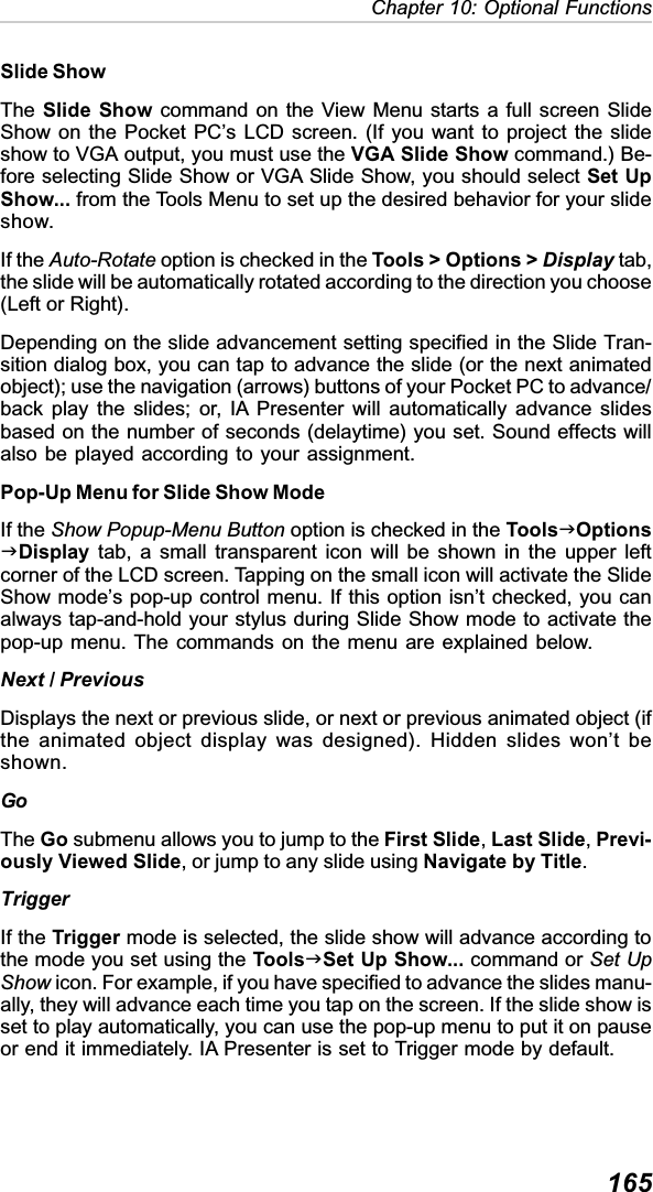 165Chapter 10: Optional FunctionsSlide ShowThe Slide Show command on the View Menu starts a full screen SlideShow on the Pocket PC’s LCD screen. (If you want to project the slideshow to VGA output, you must use the VGA Slide Show command.) Be-fore selecting Slide Show or VGA Slide Show, you should select Set UpShow... from the Tools Menu to set up the desired behavior for your slideshow.If the Auto-Rotate option is checked in the Tools &gt; Options &gt; Display tab,the slide will be automatically rotated according to the direction you choose(Left or Right).Depending on the slide advancement setting specified in the Slide Tran-sition dialog box, you can tap to advance the slide (or the next animatedobject); use the navigation (arrows) buttons of your Pocket PC to advance/back play the slides; or, IA Presenter will automatically advance slidesbased on the number of seconds (delaytime) you set. Sound effects willalso be played according to your assignment.Pop-Up Menu for Slide Show ModeIf the Show Popup-Menu Button option is checked in the ToolsJOptionsJDisplay tab, a small transparent icon will be shown in the upper leftcorner of the LCD screen. Tapping on the small icon will activate the SlideShow mode’s pop-up control menu. If this option isn’t checked, you canalways tap-and-hold your stylus during Slide Show mode to activate thepop-up menu. The commands on the menu are explained below.Next / PreviousDisplays the next or previous slide, or next or previous animated object (ifthe animated object display was designed). Hidden slides won’t beshown.GoThe Go submenu allows you to jump to the First Slide,Last Slide,Previ-ously Viewed Slide, or jump to any slide using Navigate by Title.TriggerIf the Trigger mode is selected, the slide show will advance according tothe mode you set using the ToolsJSet Up Show... command or Set UpShow icon. For example, if you have specified to advance the slides manu-ally, they will advance each time you tap on the screen. If the slide show isset to play automatically, you can use the pop-up menu to put it on pauseor end it immediately. IA Presenter is set to Trigger mode by default.