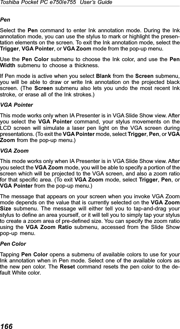 166Toshiba Pocket PC e750/e755  User’s GuidePenSelect the Pen command to enter Ink annotation mode. During the Inkannotation mode, you can use the stylus to mark or highlight the presen-tation elements on the screen. To exit the Ink annotation mode, select theTrigger,VGA Pointer, or VGA Zoom mode from the pop-up menu.Use the Pen Color submenu to choose the Ink color, and use the PenWidth submenu to choose a thickness.If Pen mode is active when you select Blank from the Screen submenu,you will be able to draw or write Ink annotation on the projected blackscreen. (The Screen submenu also lets you undo the most recent Inkstroke, or erase all of the Ink strokes.)VGA PointerThis mode works only when IA Presenter is in VGA Slide Show view. Afteryou select the VGA Pointer command, your stylus movements on theLCD screen will simulate a laser pen light on the VGA screen duringpresentations. (To exit the VGA Pointer mode, select Trigger,Pen, or VGAZoom from the pop-up menu.)VGA ZoomThis mode works only when IA Presenter is in VGA Slide Show view. Afteryou select the VGA Zoom mode, you will be able to specify a portion of thescreen which will be projected to the VGA screen, and also a zoom ratiofor that specific area. (To exit VGA Zoom mode, select Trigger,Pen, orVGA Pointer from the pop-up menu.)The message that appears on your screen when you invoke VGA Zoommode depends on the value that is currently selected on the VGA ZoomSize submenu. The message will either tell you to tap-and-drag yourstylus to define an area yourself, or it will tell you to simply tap your stylusto create a zoom area of pre-defined size. You can specify the zoom ratiousing the VGA Zoom Ratio submenu, accessed from the Slide Showpop-up menu.Pen ColorTapping Pen Color opens a submenu of available colors to use for yourInk annotation when in Pen mode. Select one of the available colors asthe new pen color. The Reset command resets the pen color to the de-fault White color.