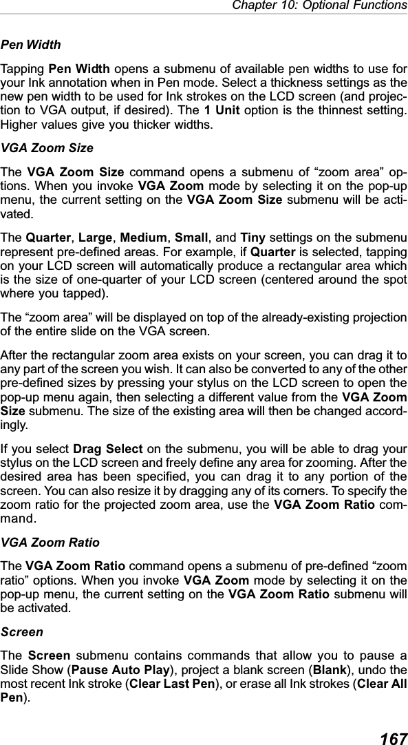 167Chapter 10: Optional FunctionsPen WidthTapping Pen Width opens a submenu of available pen widths to use foryour Ink annotation when in Pen mode. Select a thickness settings as thenew pen width to be used for Ink strokes on the LCD screen (and projec-tion to VGA output, if desired). The 1 Unit option is the thinnest setting.Higher values give you thicker widths.VGA Zoom SizeThe VGA Zoom Size command opens a submenu of “zoom area” op-tions. When you invoke VGA Zoom mode by selecting it on the pop-upmenu, the current setting on the VGA Zoom Size submenu will be acti-vated.The Quarter,Large,Medium,Small, and Tiny settings on the submenurepresent pre-defined areas. For example, if Quarter is selected, tappingon your LCD screen will automatically produce a rectangular area whichis the size of one-quarter of your LCD screen (centered around the spotwhere you tapped).The “zoom area” will be displayed on top of the already-existing projectionof the entire slide on the VGA screen.After the rectangular zoom area exists on your screen, you can drag it toany part of the screen you wish. It can also be converted to any of the otherpre-defined sizes by pressing your stylus on the LCD screen to open thepop-up menu again, then selecting a different value from the VGA ZoomSize submenu. The size of the existing area will then be changed accord-ingly.If you select Drag Select on the submenu, you will be able to drag yourstylus on the LCD screen and freely define any area for zooming. After thedesired area has been specified, you can drag it to any portion of thescreen. You can also resize it by dragging any of its corners. To specify thezoom ratio for the projected zoom area, use the VGA Zoom Ratio com-mand.VGA Zoom RatioThe VGA Zoom Ratio command opens a submenu of pre-defined “zoomratio” options. When you invoke VGA Zoom mode by selecting it on thepop-up menu, the current setting on the VGA Zoom Ratio submenu willbe activated.ScreenThe Screen submenu contains commands that allow you to pause aSlide Show (Pause Auto Play), project a blank screen (Blank), undo themost recent Ink stroke (Clear Last Pen), or erase all Ink strokes (Clear AllPen).