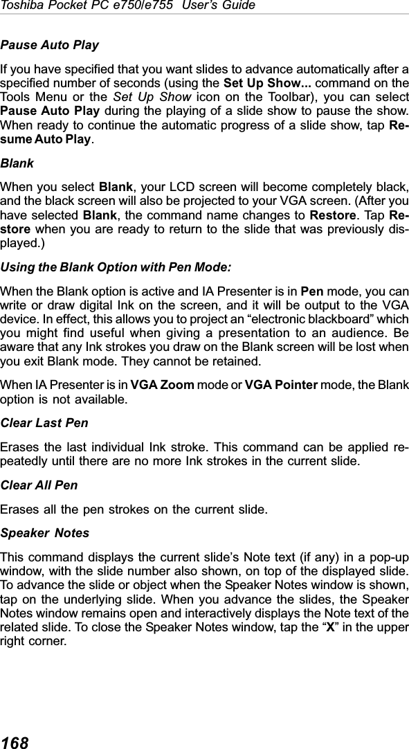 168Toshiba Pocket PC e750/e755  User’s GuidePause Auto PlayIf you have specified that you want slides to advance automatically after aspecified number of seconds (using the Set Up Show... command on theTools Menu or the Set Up Show icon on the Toolbar), you can selectPause Auto Play during the playing of a slide show to pause the show.When ready to continue the automatic progress of a slide show, tap Re-sume Auto Play.BlankWhen you select Blank, your LCD screen will become completely black,and the black screen will also be projected to your VGA screen. (After youhave selected Blank, the command name changes to Restore. Tap Re-store when you are ready to return to the slide that was previously dis-played.)Using the Blank Option with Pen Mode:When the Blank option is active and IA Presenter is in Pen mode, you canwrite or draw digital Ink on the screen, and it will be output to the VGAdevice. In effect, this allows you to project an “electronic blackboard” whichyou might find useful when giving a presentation to an audience. Beaware that any Ink strokes you draw on the Blank screen will be lost whenyou exit Blank mode. They cannot be retained.When IA Presenter is in VGA Zoom mode or VGA Pointer mode, the Blankoption is not available.Clear Last PenErases the last individual Ink stroke. This command can be applied re-peatedly until there are no more Ink strokes in the current slide.Clear All PenErases all the pen strokes on the current slide.Speaker NotesThis command displays the current slide’s Note text (if any) in a pop-upwindow, with the slide number also shown, on top of the displayed slide.To advance the slide or object when the Speaker Notes window is shown,tap on the underlying slide. When you advance the slides, the SpeakerNotes window remains open and interactively displays the Note text of therelated slide. To close the Speaker Notes window, tap the “X” in the upperright corner.