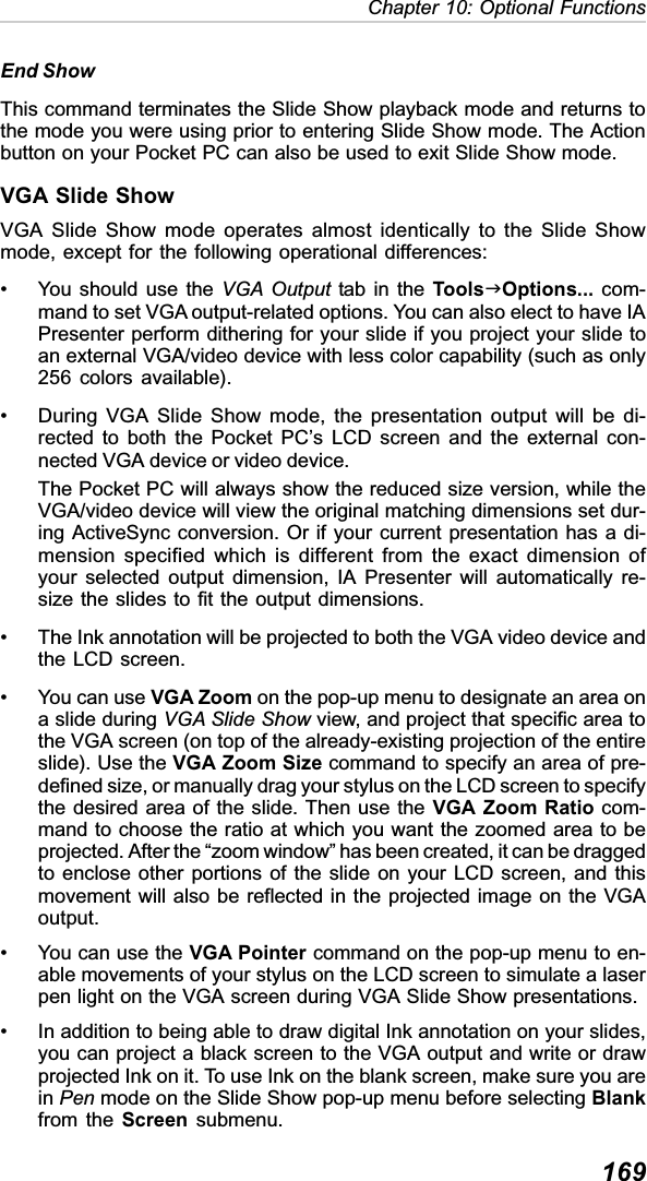 169Chapter 10: Optional FunctionsEnd ShowThis command terminates the Slide Show playback mode and returns tothe mode you were using prior to entering Slide Show mode. The Actionbutton on your Pocket PC can also be used to exit Slide Show mode.VGA Slide ShowVGA Slide Show mode operates almost identically to the Slide Showmode, except for the following operational differences:• You should use the VGA Output tab in the ToolsJOptions... com-mand to set VGA output-related options. You can also elect to have IAPresenter perform dithering for your slide if you project your slide toan external VGA/video device with less color capability (such as only256 colors available).• During VGA Slide Show mode, the presentation output will be di-rected to both the Pocket PC’s LCD screen and the external con-nected VGA device or video device.The Pocket PC will always show the reduced size version, while theVGA/video device will view the original matching dimensions set dur-ing ActiveSync conversion. Or if your current presentation has a di-mension specified which is different from the exact dimension ofyour selected output dimension, IA Presenter will automatically re-size the slides to fit the output dimensions.• The Ink annotation will be projected to both the VGA video device andthe LCD screen.• You can use VGA Zoom on the pop-up menu to designate an area ona slide during VGA Slide Show view, and project that specific area tothe VGA screen (on top of the already-existing projection of the entireslide). Use the VGA Zoom Size command to specify an area of pre-defined size, or manually drag your stylus on the LCD screen to specifythe desired area of the slide. Then use the VGA Zoom Ratio com-mand to choose the ratio at which you want the zoomed area to beprojected. After the “zoom window” has been created, it can be draggedto enclose other portions of the slide on your LCD screen, and thismovement will also be reflected in the projected image on the VGAoutput.• You can use the VGA Pointer command on the pop-up menu to en-able movements of your stylus on the LCD screen to simulate a laserpen light on the VGA screen during VGA Slide Show presentations.• In addition to being able to draw digital Ink annotation on your slides,you can project a black screen to the VGA output and write or drawprojected Ink on it. To use Ink on the blank screen, make sure you arein Pen mode on the Slide Show pop-up menu before selecting Blankfrom the Screen submenu.