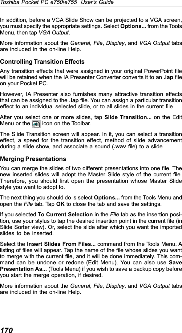 170Toshiba Pocket PC e750/e755  User’s GuideIn addition, before a VGA Slide Show can be projected to a VGA screen,you must specify the appropriate settings. Select Options... from the ToolsMenu, then tap VGA Output.More information about the General,File,Display, and VGA Output tabsare included in the on-line Help.Controlling Transition EffectsAny transition effects that were assigned in your original PowerPoint filewill be retained when the IA Presenter Converter converts it to an .iap fileon your Pocket PC.However, IA Presenter also furnishes many attractive transition effectsthat can be assigned to the .iap file. You can assign a particular transitioneffect to an individual selected slide, or to all slides in the current file.After you select one or more slides, tap Slide Transition... on the EditMenu or the   icon on the Toolbar.The Slide Transition screen will appear. In it, you can select a transitioneffect, a speed for the transition effect, method of slide advancementduring a slide show, and associate a sound (.wav file) to a slide.Merging PresentationsYou can merge the slides of two different presentations into one file. Thenew inserted slides will adopt the Master Slide style of the current file.Therefore, you should first open the presentation whose Master Slidestyle you want to adopt to.The next thing you should do is select Options... from the Tools Menu andopen the File tab. Tap OK to close the tab and save the settings.If you selected To Current Selection in the File tab as the insertion posi-tion, use your stylus to tap the desired insertion point in the current file (inSlide Sorter view). Or, select the slide after which you want the importedslides to be inserted.Select the Insert Slides From Files... command from the Tools Menu. Alisting of files will appear. Tap the name of the file whose slides you wantto merge with the current file, and it will be done immediately. This com-mand can be undone or redone (Edit Menu). You can also use SavePresentation As... (Tools Menu) if you wish to save a backup copy beforeyou start the merge operation, if desired.More information about the General,File,Display, and VGA Output tabsare included in the on-line Help.