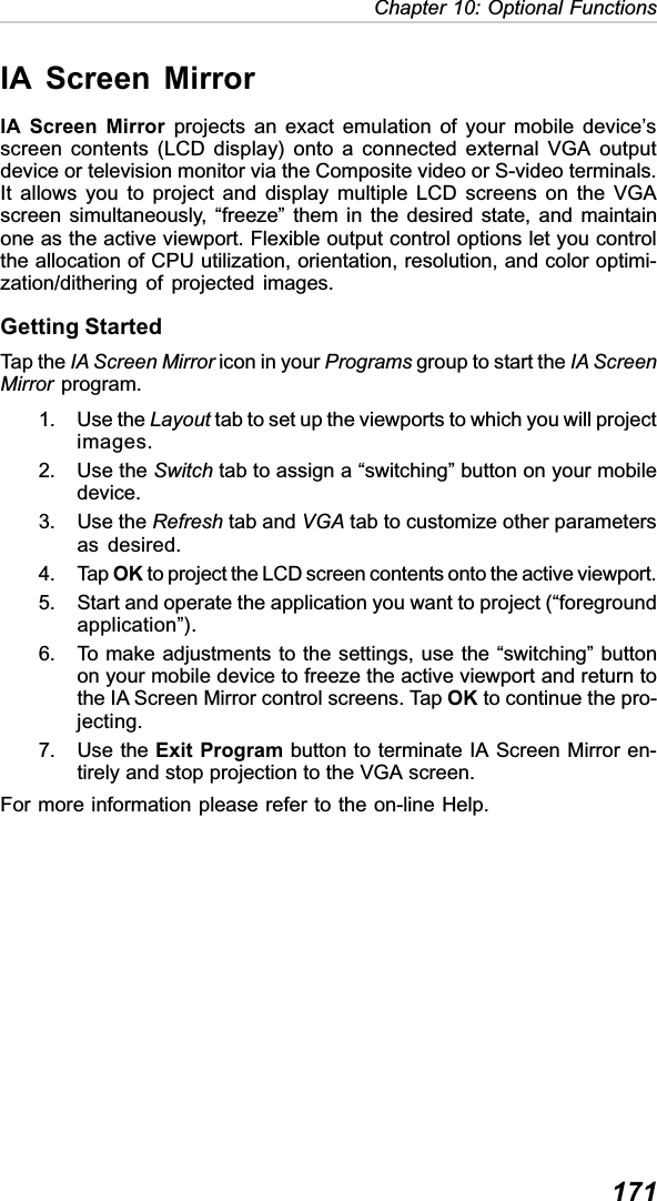 171Chapter 10: Optional FunctionsIA Screen MirrorIA Screen Mirror projects an exact emulation of your mobile device’sscreen contents (LCD display) onto a connected external VGA outputdevice or television monitor via the Composite video or S-video terminals.It allows you to project and display multiple LCD screens on the VGAscreen simultaneously, “freeze” them in the desired state, and maintainone as the active viewport. Flexible output control options let you controlthe allocation of CPU utilization, orientation, resolution, and color optimi-zation/dithering of projected images.Getting StartedTap the IA Screen Mirror icon in your Programs group to start the IA ScreenMirror program.1. Use the Layout tab to set up the viewports to which you will projectimages.2. Use the Switch tab to assign a “switching” button on your mobiledevice.3. Use the Refresh tab and VGA tab to customize other parametersas desired.4. Tap OK to project the LCD screen contents onto the active viewport.5. Start and operate the application you want to project (“foregroundapplication”).6. To make adjustments to the settings, use the “switching” buttonon your mobile device to freeze the active viewport and return tothe IA Screen Mirror control screens. Tap OK to continue the pro-jecting.7. Use the Exit Program button to terminate IA Screen Mirror en-tirely and stop projection to the VGA screen.For more information please refer to the on-line Help.