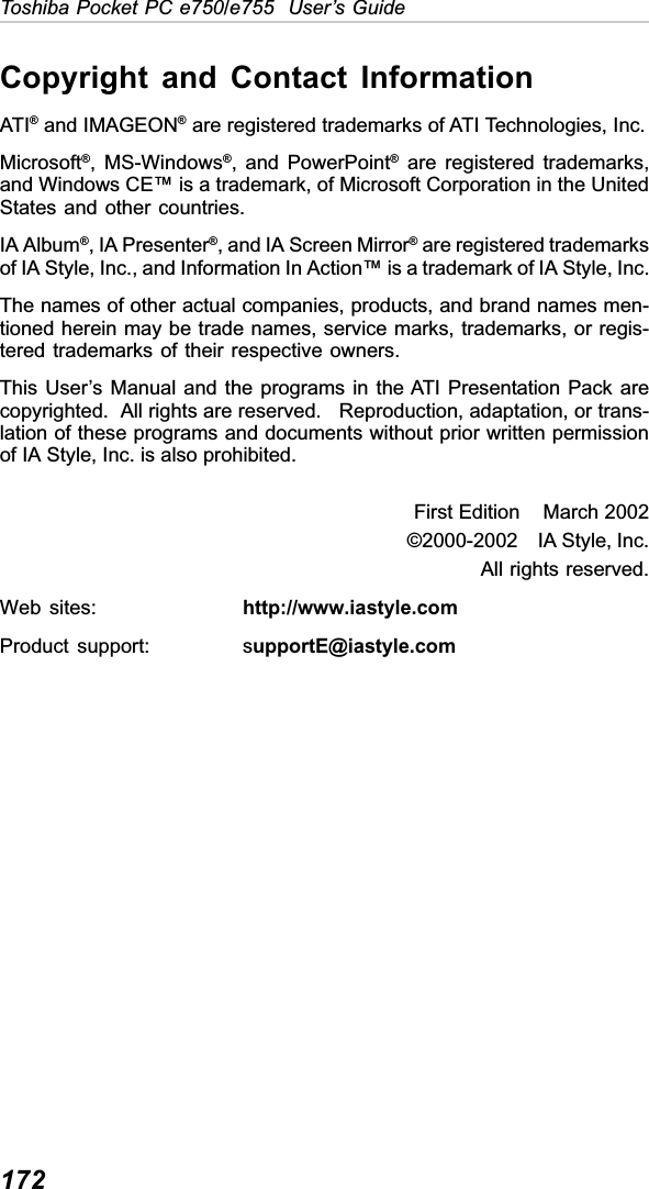 172Toshiba Pocket PC e750/e755  User’s GuideCopyright and Contact InformationATI® and IMAGEON® are registered trademarks of ATI Technologies, Inc.Microsoft®, MS-Windows®, and PowerPoint® are registered trademarks,and Windows CE™ is a trademark, of Microsoft Corporation in the UnitedStates and other countries.IA Album®, IA Presenter®, and IA Screen Mirror® are registered trademarksof IA Style, Inc., and Information In Action™ is a trademark of IA Style, Inc.The names of other actual companies, products, and brand names men-tioned herein may be trade names, service marks, trademarks, or regis-tered trademarks of their respective owners.This User’s Manual and the programs in the ATI Presentation Pack arecopyrighted.  All rights are reserved.   Reproduction, adaptation, or trans-lation of these programs and documents without prior written permissionof IA Style, Inc. is also prohibited.First Edition    March 2002©2000-2002    IA Style, Inc.All rights reserved.Web sites: http://www.iastyle.comProduct support: supportE@iastyle.com