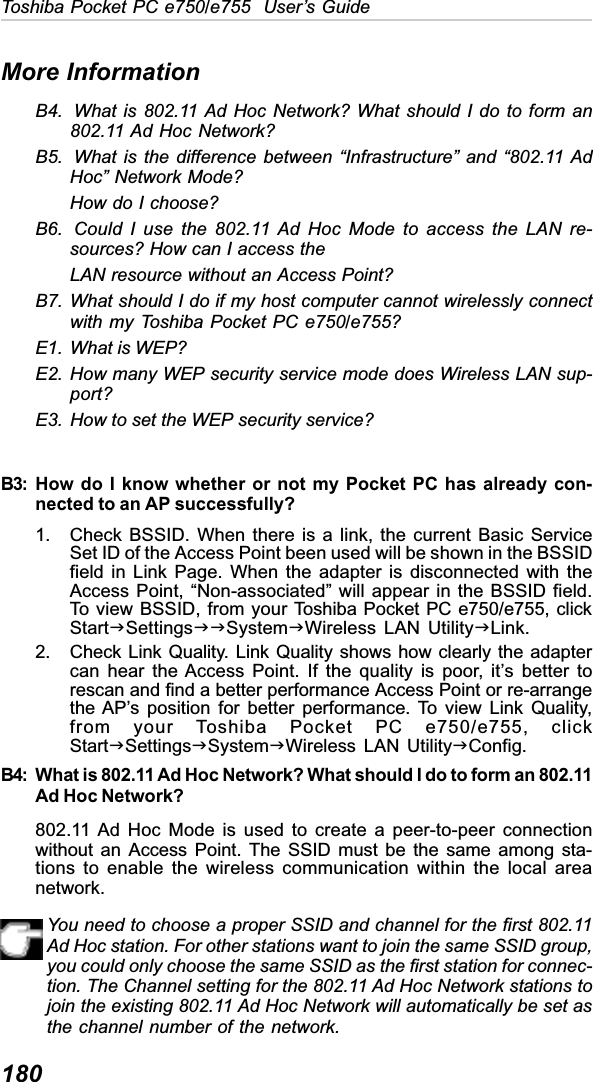 180Toshiba Pocket PC e750/e755  User’s GuideMore InformationB4. What is 802.11 Ad Hoc Network? What should I do to form an802.11 Ad Hoc Network?B5. What is the difference between “Infrastructure” and “802.11 AdHoc” Network Mode?How do I choose?B6. Could I use the 802.11 Ad Hoc Mode to access the LAN re-sources? How can I access theLAN resource without an Access Point?B7. What should I do if my host computer cannot wirelessly connectwith my Toshiba Pocket PC e750/e755?E1. What is WEP?E2. How many WEP security service mode does Wireless LAN sup-port?E3. How to set the WEP security service?B3: How do I know whether or not my Pocket PC has already con-nected to an AP successfully?1. Check BSSID. When there is a link, the current Basic ServiceSet ID of the Access Point been used will be shown in the BSSIDfield in Link Page. When the adapter is disconnected with theAccess Point, “Non-associated” will appear in the BSSID field.To view BSSID, from your Toshiba Pocket PC e750/e755, clickStartJSettingsJJSystemJWireless LAN UtilityJLink.2. Check Link Quality. Link Quality shows how clearly the adaptercan hear the Access Point. If the quality is poor, it’s better torescan and find a better performance Access Point or re-arrangethe AP’s position for better performance. To view Link Quality,from your Toshiba Pocket PC e750/e755, clickStartJSettingsJSystemJWireless LAN UtilityJConfig.B4: What is 802.11 Ad Hoc Network? What should I do to form an 802.11Ad Hoc Network?802.11 Ad Hoc Mode is used to create a peer-to-peer connectionwithout an Access Point. The SSID must be the same among sta-tions to enable the wireless communication within the local areanetwork.You need to choose a proper SSID and channel for the first 802.11Ad Hoc station. For other stations want to join the same SSID group,you could only choose the same SSID as the first station for connec-tion. The Channel setting for the 802.11 Ad Hoc Network stations tojoin the existing 802.11 Ad Hoc Network will automatically be set asthe channel number of the network.