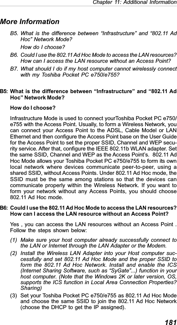 181Chapter 11: Additional InformationMore InformationB5. What is the difference between “Infrastructure” and “802.11 AdHoc” Network Mode?How do I choose?B6. Could I use the 802.11 Ad Hoc Mode to access the LAN resources?How can I access the LAN resource without an Access Point?B7. What should I do if my host computer cannot wirelessly connectwith my Toshiba Pocket PC e750/e755?B5: What is the difference between “Infrastructure” and “802.11 AdHoc” Network Mode?How do I choose?Infrastructure Mode is used to connect yourToshiba Pocket PC e750/e755 with the Access Point. Usually, to form a Wireless Network, youcan connect your Access Point to the ADSL, Cable Model or LANEthernet and then configure the Access Point base on the User Guidefor the Access Point to set the proper SSID, Channel and WEP secu-rity service. After that, configure the IEEE 802.11b WLAN adapter. Setthe same SSID, Channel and WEP as the Access Point’s.  802.11 AdHoc Mode allows your Toshiba Pocket PC e750/e755 to form its ownlocal network where devices communicate peer-to-peer, using ashared SSID, without Access Points. Under 802.11 Ad Hoc mode, theSSID must be the same among stations so that the devices cancommunicate properly within the Wireless Network. If you want toform your network without any Access Points, you should choose802.11 Ad Hoc mode.B6: Could I use the 802.11 Ad Hoc Mode to access the LAN resources?How can I access the LAN resource without an Access Point?Yes , you can access the LAN resources without an Access Point .Follow the steps shown below:(1) Make sure your host computer already successfully connect tothe LAN or Internet through the LAN Adapter or the Modem.(2) Install the Wireless LAN Adapter into your Host computer suc-cessfully and set 802.11 Ad Hoc Mode and the proper SSID toform the 802.11 Ad Hoc Network. Install and enable the ICS(Internet Sharing Software, such as “SyGate”...) function in yourhost computer. (Note that the Windows 2K or later version, OS,supports the ICS function in Local Area Connection Properties?Sharing)(3) Set your Toshiba Pocket PC e750/e755 as 802.11 Ad Hoc Modeand choose the same SSID to join the 802.11 Ad Hoc Network(choose the DHCP to get the IP assigned).