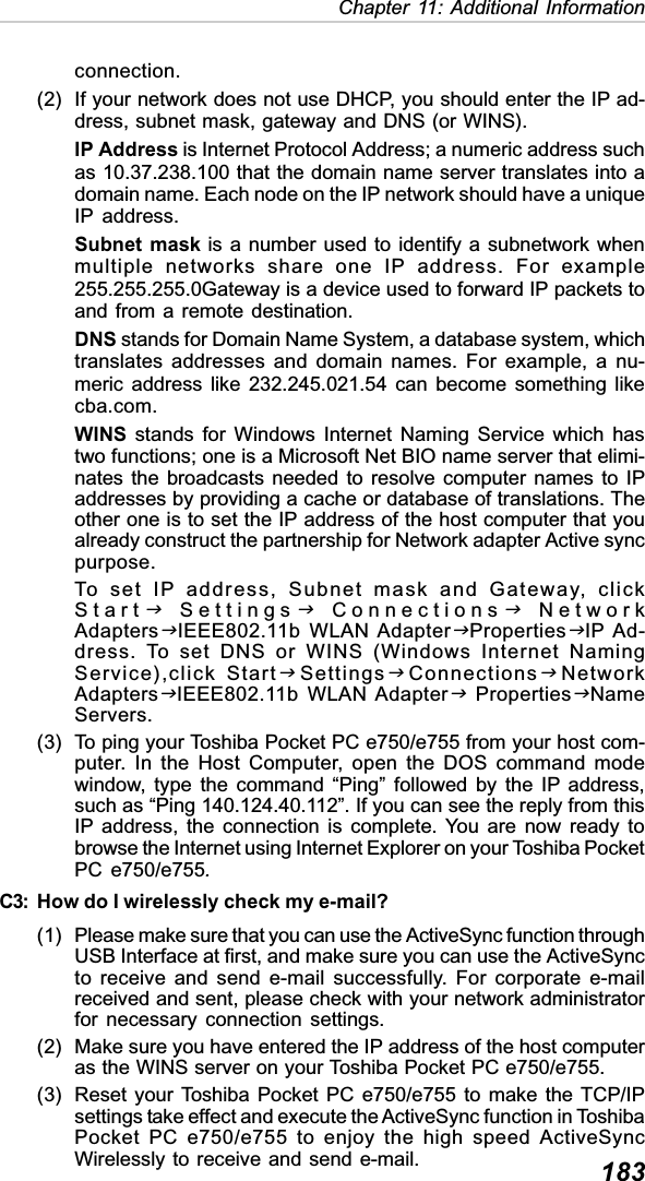 183Chapter 11: Additional Informationconnection.(2) If your network does not use DHCP, you should enter the IP ad-dress, subnet mask, gateway and DNS (or WINS).IP Address is Internet Protocol Address; a numeric address suchas 10.37.238.100 that the domain name server translates into adomain name. Each node on the IP network should have a uniqueIP address.Subnet mask is a number used to identify a subnetwork whenmultiple networks share one IP address. For example255.255.255.0Gateway is a device used to forward IP packets toand from a remote destination.DNS stands for Domain Name System, a database system, whichtranslates addresses and domain names. For example, a nu-meric address like 232.245.021.54 can become something likecba.com.WINS stands for Windows Internet Naming Service which hastwo functions; one is a Microsoft Net BIO name server that elimi-nates the broadcasts needed to resolve computer names to IPaddresses by providing a cache or database of translations. Theother one is to set the IP address of the host computer that youalready construct the partnership for Network adapter Active syncpurpose.To set IP address, Subnet mask and Gateway, clickStartJSettingsJConnectionsJNetworkAdaptersJIEEE802.11b WLAN AdapterJPropertiesJIP Ad-dress. To set DNS or WINS (Windows Internet NamingService),click StartJSettingsJConnectionsJNetworkAdaptersJIEEE802.11b WLAN AdapterJ PropertiesJNameServers.(3) To ping your Toshiba Pocket PC e750/e755 from your host com-puter. In the Host Computer, open the DOS command modewindow, type the command “Ping” followed by the IP address,such as “Ping 140.124.40.112”. If you can see the reply from thisIP address, the connection is complete. You are now ready tobrowse the Internet using Internet Explorer on your Toshiba PocketPC e750/e755.C3: How do I wirelessly check my e-mail?(1) Please make sure that you can use the ActiveSync function throughUSB Interface at first, and make sure you can use the ActiveSyncto receive and send e-mail successfully. For corporate e-mailreceived and sent, please check with your network administratorfor necessary connection settings.(2) Make sure you have entered the IP address of the host computeras the WINS server on your Toshiba Pocket PC e750/e755.(3) Reset your Toshiba Pocket PC e750/e755 to make the TCP/IPsettings take effect and execute the ActiveSync function in ToshibaPocket PC e750/e755 to enjoy the high speed ActiveSyncWirelessly to receive and send e-mail.