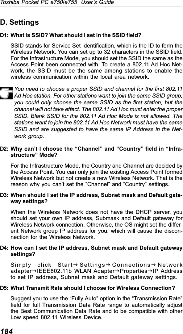 184Toshiba Pocket PC e750/e755  User’s GuideD. SettingsD1: What is SSID? What should I set in the SSID field?SSID stands for Service Set Identification, which is the ID to form theWireless Network. You can set up to 32 characters in the SSID field.For the Infrastructure Mode, you should set the SSID the same as theAccess Point been connected with. To create a 802.11 Ad Hoc Net-work, the SSID must be the same among stations to enable thewireless communication within the local area network.You need to choose a proper SSID and channel for the first 802.11Ad Hoc station. For other stations want to join the same SSID group,you could only choose the same SSID as the first station, but thechannel will not take effect. The 802.11 Ad Hoc must enter the properSSID. Blank SSID for the 802.11 Ad Hoc Mode is not allowed. Thestations want to join the 802.11 Ad Hoc Network must have the sameSSID and are suggested to have the same IP Address in the Net-work group.D2: Why can’t I choose the “Channel” and “Country” field in “Infra-structure” Mode?For the Infrastructure Mode, the Country and Channel are decided bythe Access Point. You can only join the existing Access Point formedWireless Network but not create a new Wireless Network. That is thereason why you can’t set the “Channel” and “Country” settings.D3: When should I set the IP address, Subnet mask and Default gate-way settings?When the Wireless Network does not have the DHCP server, youshould set your own IP address, Submask and Default gateway forWireless Network connection. Otherwise, the OS might set the differ-ent Network group IP address for you, which will cause the discon-nection for the Wireless Network.D4: How can I set the IP address, Subnet mask and Default gatewaysettings?Simply click StartJSettingsJConnectionsJNetworkadapterJIEEE802.11b WLAN AdapterJPropertiesJIP Addressto set IP address, Subnet mask and Default gateway settings.D5: What Transmit Rate should I choose for Wireless Connection?Suggest you to use the “Fully Auto” option in the “Transmission Rate”field for full Transmission Data Rate range to automatically adjustthe Best Communication Data Rate and to be compatible with otherLow speed 802.11 Wireless Device.