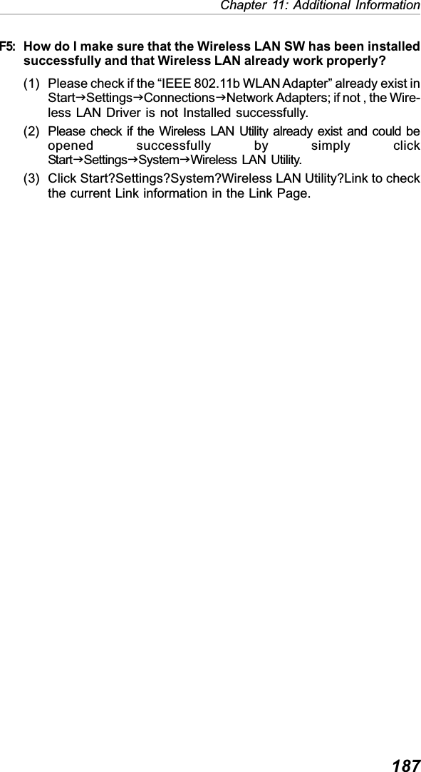 187Chapter 11: Additional InformationF5: How do I make sure that the Wireless LAN SW has been installedsuccessfully and that Wireless LAN already work properly?(1) Please check if the “IEEE 802.11b WLAN Adapter” already exist inStartJSettingsJConnectionsJNetwork Adapters; if not , the Wire-less LAN Driver is not Installed successfully.(2) Please check if the Wireless LAN Utility already exist and could beopened successfully by simply clickStartJSettingsJSystemJWireless LAN Utility.(3) Click Start?Settings?System?Wireless LAN Utility?Link to checkthe current Link information in the Link Page.