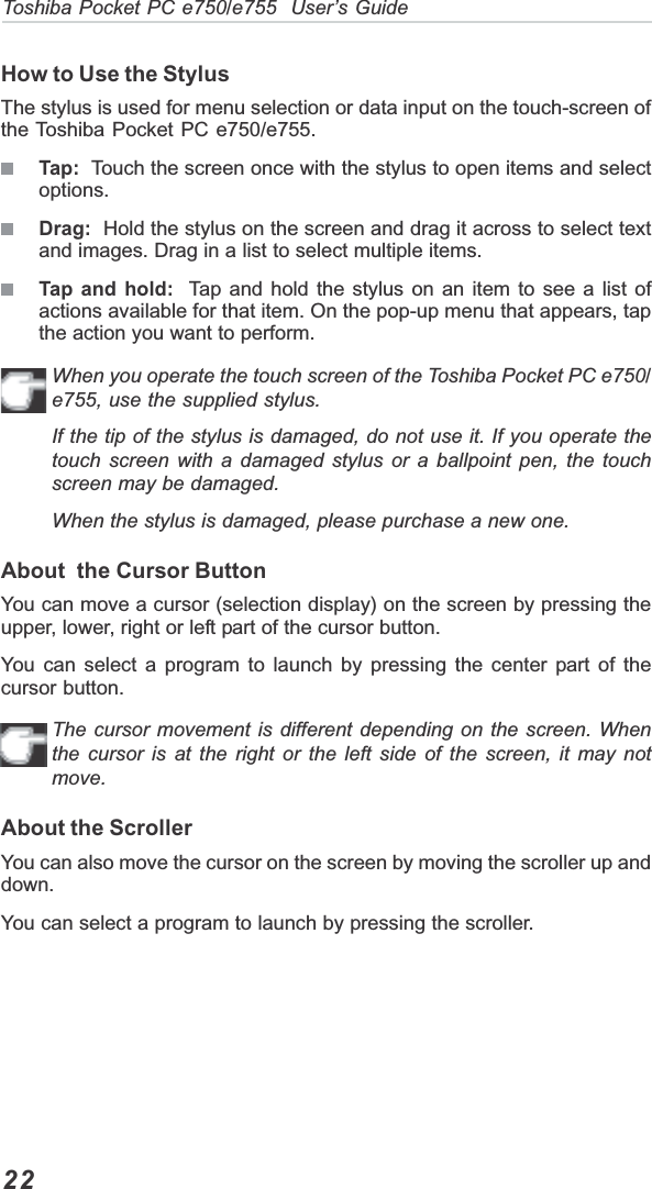 22Toshiba Pocket PC e750/e755  User’s GuideHow to Use the StylusThe stylus is used for menu selection or data input on the touch-screen ofthe Toshiba Pocket PC e750/e755.Tap:  Touch the screen once with the stylus to open items and selectoptions.Drag:  Hold the stylus on the screen and drag it across to select textand images. Drag in a list to select multiple items.Tap and hold:  Tap and hold the stylus on an item to see a list ofactions available for that item. On the pop-up menu that appears, tapthe action you want to perform.When you operate the touch screen of the Toshiba Pocket PC e750/e755, use the supplied stylus.If the tip of the stylus is damaged, do not use it. If you operate thetouch screen with a damaged stylus or a ballpoint pen, the touchscreen may be damaged.When the stylus is damaged, please purchase a new one.About  the Cursor ButtonYou can move a cursor (selection display) on the screen by pressing theupper, lower, right or left part of the cursor button.You can select a program to launch by pressing the center part of thecursor button.The cursor movement is different depending on the screen. Whenthe cursor is at the right or the left side of the screen, it may notmove.About the ScrollerYou can also move the cursor on the screen by moving the scroller up anddown.You can select a program to launch by pressing the scroller.