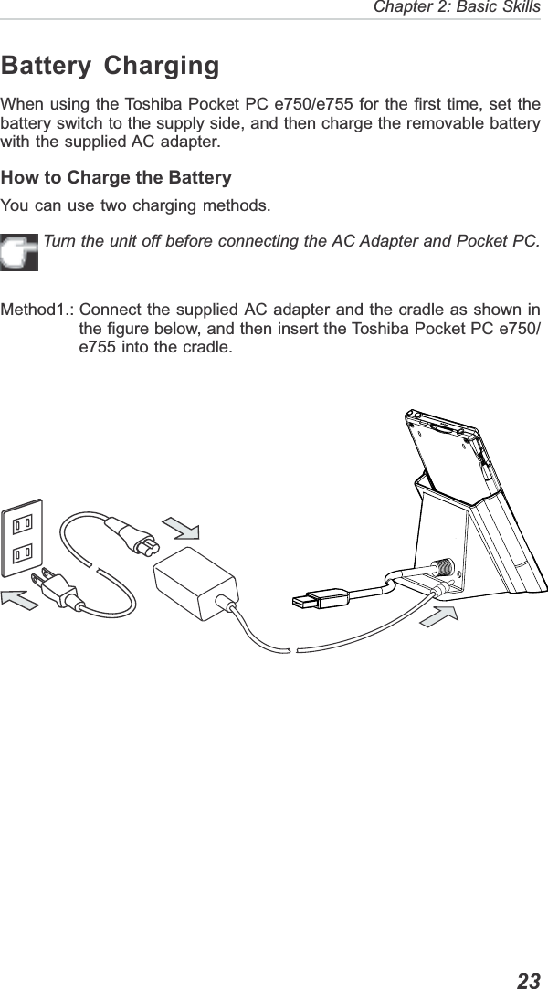   23Chapter 2: Basic SkillsBattery ChargingWhen using the Toshiba Pocket PC e750/e755 for the first time, set thebattery switch to the supply side, and then charge the removable batterywith the supplied AC adapter.How to Charge the BatteryYou can use two charging methods.Turn the unit off before connecting the AC Adapter and Pocket PC.Method1.: Connect the supplied AC adapter and the cradle as shown inthe figure below, and then insert the Toshiba Pocket PC e750/e755 into the cradle.