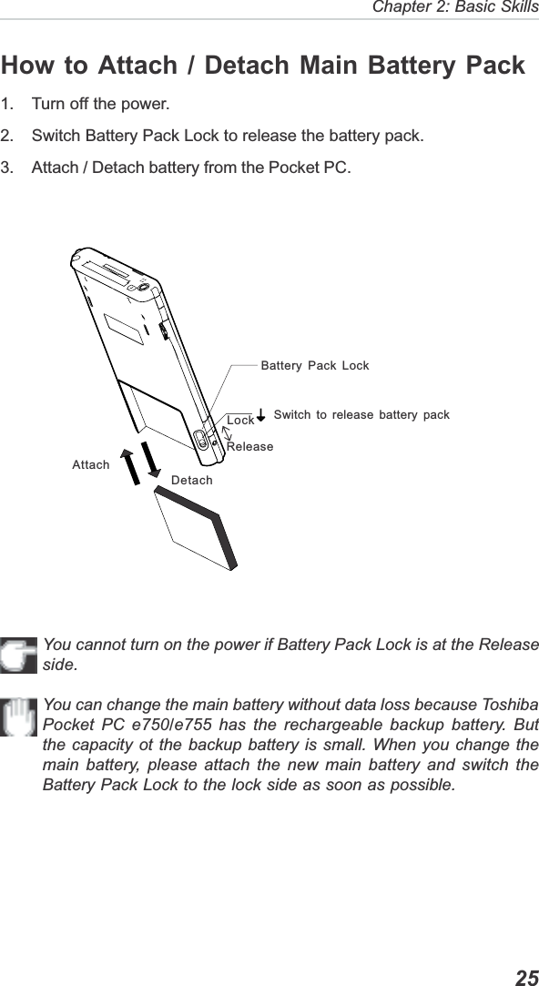   25Chapter 2: Basic SkillsHow to Attach / Detach Main Battery Pack1. Turn off the power.2. Switch Battery Pack Lock to release the battery pack.3. Attach / Detach battery from the Pocket PC.Switch to release battery packBattery Pack LockDetachAttachYou cannot turn on the power if Battery Pack Lock is at the Releaseside.You can change the main battery without data loss because ToshibaPocket PC e750/e755 has the rechargeable backup battery. Butthe capacity ot the backup battery is small. When you change themain battery, please attach the new main battery and switch theBattery Pack Lock to the lock side as soon as possible.ReleaseLock