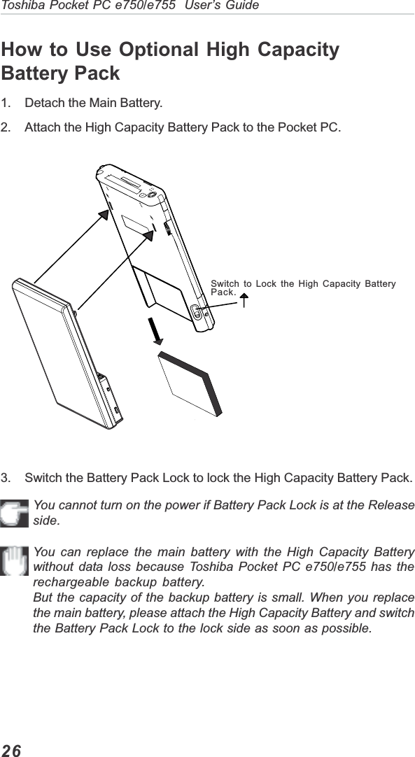 26Toshiba Pocket PC e750/e755  User’s Guide3. Switch the Battery Pack Lock to lock the High Capacity Battery Pack.You cannot turn on the power if Battery Pack Lock is at the Releaseside.You can replace the main battery with the High Capacity Batterywithout data loss because Toshiba Pocket PC e750/e755 has therechargeable backup battery.But the capacity of the backup battery is small. When you replacethe main battery, please attach the High Capacity Battery and switchthe Battery Pack Lock to the lock side as soon as possible.Switch to Lock the High Capacity BatteryPack.How to Use Optional High CapacityBattery Pack1. Detach the Main Battery.2. Attach the High Capacity Battery Pack to the Pocket PC.