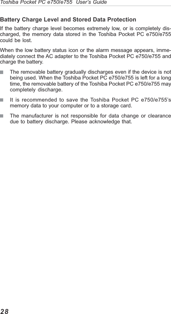 28Toshiba Pocket PC e750/e755  User’s GuideBattery Charge Level and Stored Data ProtectionIf the battery charge level becomes extremely low, or is completely dis-charged, the memory data stored in the Toshiba Pocket PC e750/e755could be lost.When the low battery status icon or the alarm message appears, imme-diately connect the AC adapter to the Toshiba Pocket PC e750/e755 andcharge the battery.The removable battery gradually discharges even if the device is notbeing used. When the Toshiba Pocket PC e750/e755 is left for a longtime, the removable battery of the Toshiba Pocket PC e750/e755 maycompletely discharge.It is recommended to save the Toshiba Pocket PC e750/e755’smemory data to your computer or to a storage card.The manufacturer is not responsible for data change or clearancedue to battery discharge. Please acknowledge that.