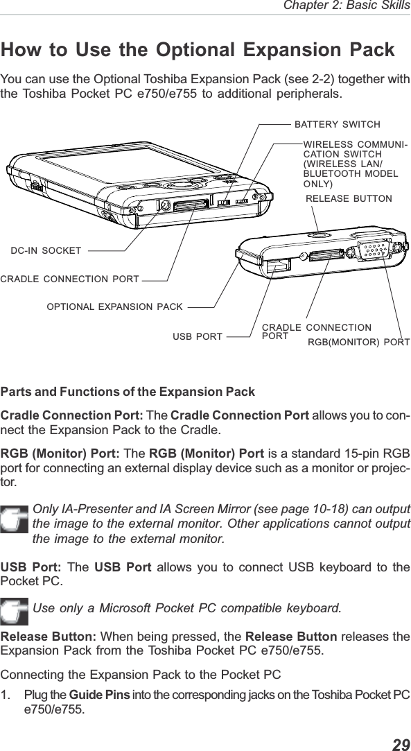   29Chapter 2: Basic SkillsDC-IN SOCKETBATTERY SWITCHCRADLE CONNECTION PORTWIRELESS COMMUNI-CATION SWITCH(WIRELESS LAN/BLUETOOTH MODELONLY)USB PORTCRADLE CONNECTIONPORT RGB(MONITOR) PORTOPTIONAL EXPANSION PACKRELEASE BUTTONHow to Use the Optional Expansion PackYou can use the Optional Toshiba Expansion Pack (see 2-2) together withthe Toshiba Pocket PC e750/e755 to additional peripherals.Parts and Functions of the Expansion PackCradle Connection Port: The Cradle Connection Port allows you to con-nect the Expansion Pack to the Cradle.RGB (Monitor) Port: The RGB (Monitor) Port is a standard 15-pin RGBport for connecting an external display device such as a monitor or projec-tor.Only IA-Presenter and IA Screen Mirror (see page 10-18) can outputthe image to the external monitor. Other applications cannot outputthe image to the external monitor.USB Port: The USB Port allows you to connect USB keyboard to thePocket PC.Use only a Microsoft Pocket PC compatible keyboard.Release Button: When being pressed, the Release Button releases theExpansion Pack from the Toshiba Pocket PC e750/e755.Connecting the Expansion Pack to the Pocket PC1. Plug the Guide Pins into the corresponding jacks on the Toshiba Pocket PCe750/e755.