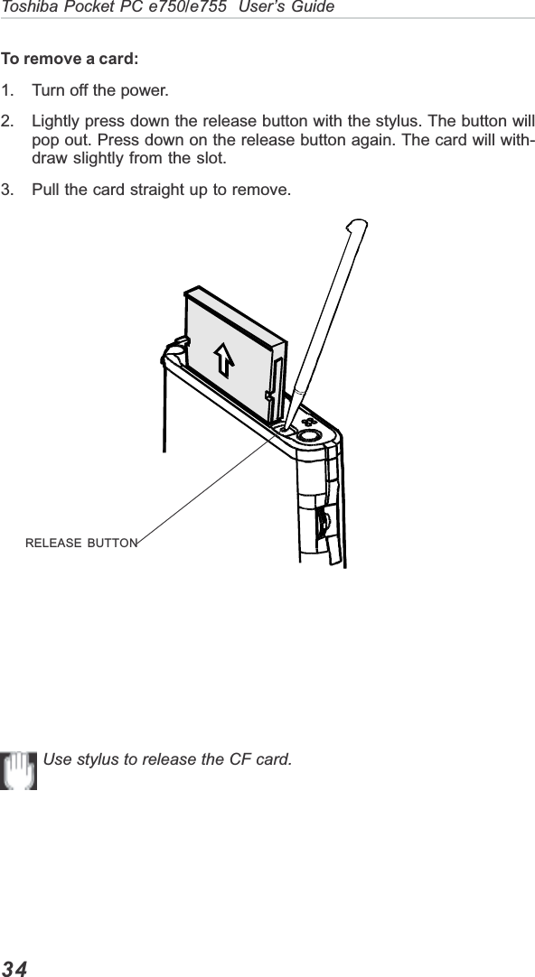 34Toshiba Pocket PC e750/e755  User’s GuideTo remove a card:1. Turn off the power.2. Lightly press down the release button with the stylus. The button willpop out. Press down on the release button again. The card will with-draw slightly from the slot.3. Pull the card straight up to remove.Use stylus to release the CF card.RELEASE BUTTON