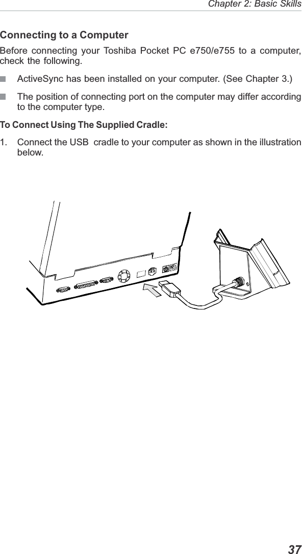   37Chapter 2: Basic SkillsConnecting to a ComputerBefore connecting your Toshiba Pocket PC e750/e755 to a computer,check the following.ActiveSync has been installed on your computer. (See Chapter 3.)The position of connecting port on the computer may differ accordingto the computer type.To Connect Using The Supplied Cradle:1. Connect the USB  cradle to your computer as shown in the illustrationbelow.