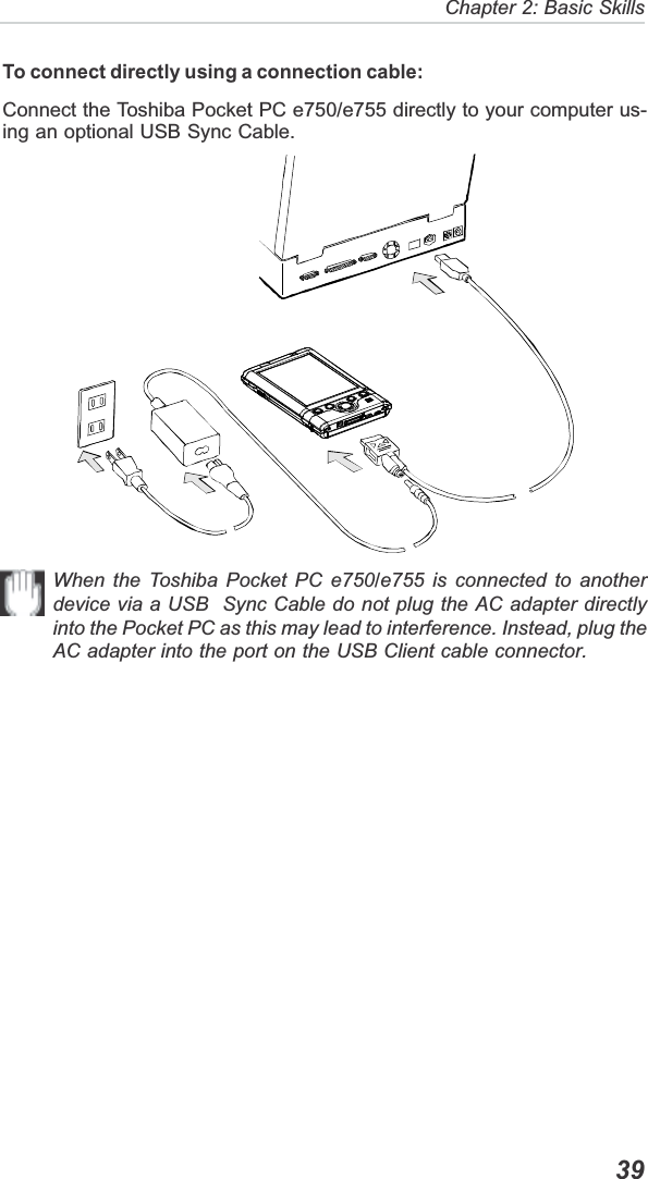   39Chapter 2: Basic SkillsTo connect directly using a connection cable:Connect the Toshiba Pocket PC e750/e755 directly to your computer us-ing an optional USB Sync Cable.When the Toshiba Pocket PC e750/e755 is connected to anotherdevice via a USB  Sync Cable do not plug the AC adapter directlyinto the Pocket PC as this may lead to interference. Instead, plug theAC adapter into the port on the USB Client cable connector.