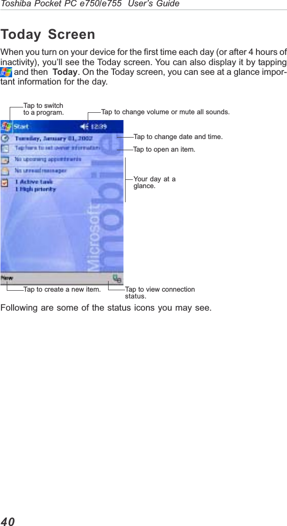 40Toshiba Pocket PC e750/e755  User’s GuideToday ScreenWhen you turn on your device for the first time each day (or after 4 hours ofinactivity), you’ll see the Today screen. You can also display it by tapping and then  Today. On the Today screen, you can see at a glance impor-tant information for the day.Following are some of the status icons you may see.Tap to switchto a program. Tap to change volume or mute all sounds.Tap to change date and time.Tap to open an item.Your day at aglance.Tap to view connectionstatus.Tap to create a new item.