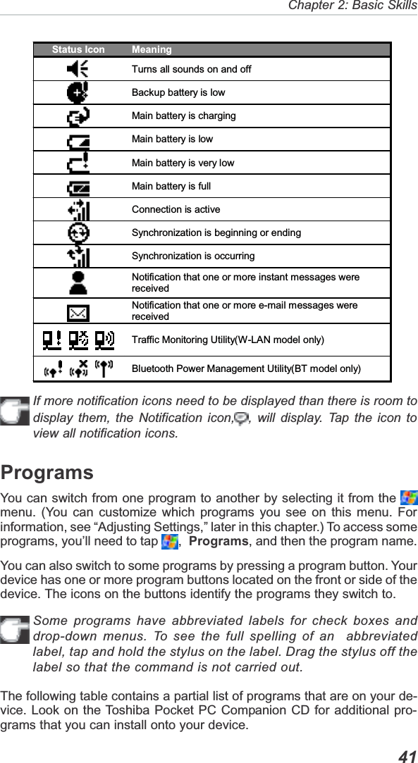   41Chapter 2: Basic SkillsIf more notification icons need to be displayed than there is room todisplay them, the Notification icon, , will display. Tap the icon toview all notification icons.ProgramsYou can switch from one program to another by selecting it from the menu. (You can customize which programs you see on this menu. Forinformation, see “Adjusting Settings,” later in this chapter.) To access someprograms, you’ll need to tap  , Programs, and then the program name.You can also switch to some programs by pressing a program button. Yourdevice has one or more program buttons located on the front or side of thedevice. The icons on the buttons identify the programs they switch to.Some programs have abbreviated labels for check boxes anddrop-down menus. To see the full spelling of an  abbreviatedlabel, tap and hold the stylus on the label. Drag the stylus off thelabel so that the command is not carried out.The following table contains a partial list of programs that are on your de-vice. Look on the Toshiba Pocket PC Companion CD for additional pro-grams that you can install onto your device.Status Icon  Meaning Turns all sounds on and off  Backup battery is low  Main battery is charging  Main battery is low  Main battery is very low  Main battery is full Connection is active  Synchronization is beginning or ending Synchronization is occurring Notification that one or more instant messages were received Notification that one or more e-mail messages were received Traffic Monitoring Utility(W-LAN model only) Bluetooth Power Management Utility(BT model only) 