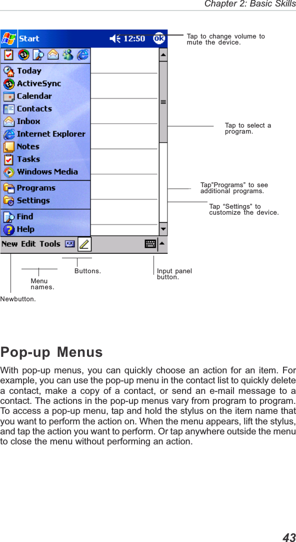   43Chapter 2: Basic SkillsTap to change volume tomute the device.Tap”Programs” to seeadditional programs.Tap to select aprogram.Tap “Settings” tocustomize the device.Input panelbutton.Newbutton.Menunames.Buttons.Pop-up MenusWith pop-up menus, you can quickly choose an action for an item. Forexample, you can use the pop-up menu in the contact list to quickly deletea contact, make a copy of a contact, or send an e-mail message to acontact. The actions in the pop-up menus vary from program to program.To access a pop-up menu, tap and hold the stylus on the item name thatyou want to perform the action on. When the menu appears, lift the stylus,and tap the action you want to perform. Or tap anywhere outside the menuto close the menu without performing an action.