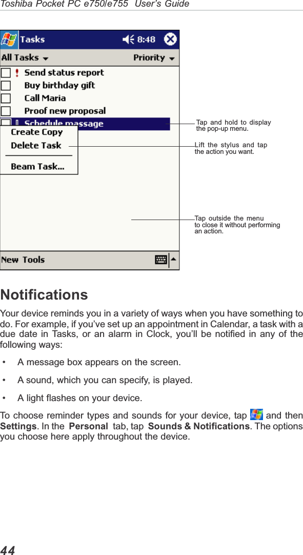 44Toshiba Pocket PC e750/e755  User’s GuideTap and hold to displaythe pop-up menu.Lift the stylus and tapthe action you want.Tap outside the menuto close it without performingan action.NotificationsYour device reminds you in a variety of ways when you have something todo. For example, if you’ve set up an appointment in Calendar, a task with adue date in Tasks, or an alarm in Clock, you’ll be notified in any of thefollowing ways: • A message box appears on the screen. • A sound, which you can specify, is played. • A light flashes on your device.To choose reminder types and sounds for your device, tap   and thenSettings. In the Personal  tab, tap  Sounds &amp; Notifications. The optionsyou choose here apply throughout the device.