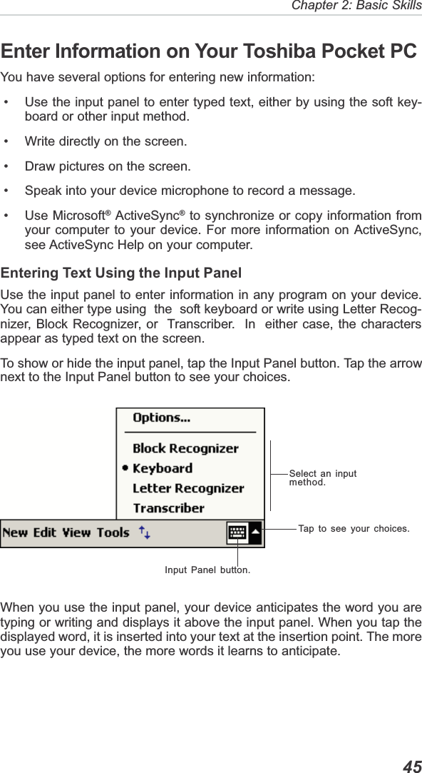   45Chapter 2: Basic SkillsInput Panel button.Tap to see your choices.Select an inputmethod.Enter Information on Your Toshiba Pocket PCYou have several options for entering new information: • Use the input panel to enter typed text, either by using the soft key-board or other input method. • Write directly on the screen. • Draw pictures on the screen. • Speak into your device microphone to record a message. • Use Microsoft® ActiveSync® to synchronize or copy information fromyour computer to your device. For more information on ActiveSync,see ActiveSync Help on your computer.Entering Text Using the Input PanelUse the input panel to enter information in any program on your device.You can either type using  the  soft keyboard or write using Letter Recog-nizer, Block Recognizer, or  Transcriber.  In  either case, the charactersappear as typed text on the screen.To show or hide the input panel, tap the Input Panel button. Tap the arrownext to the Input Panel button to see your choices.When you use the input panel, your device anticipates the word you aretyping or writing and displays it above the input panel. When you tap thedisplayed word, it is inserted into your text at the insertion point. The moreyou use your device, the more words it learns to anticipate.