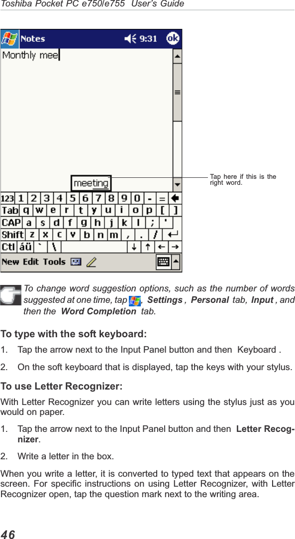 46Toshiba Pocket PC e750/e755  User’s GuideTap here if this is theright word.To change word suggestion options, such as the number of wordssuggested at one time, tap  ,Settings ,  Personal  tab,  Input , andthen the  Word Completion  tab.To type with the soft keyboard:1. Tap the arrow next to the Input Panel button and then  Keyboard .2. On the soft keyboard that is displayed, tap the keys with your stylus.To use Letter Recognizer:With Letter Recognizer you can write letters using the stylus just as youwould on paper.1. Tap the arrow next to the Input Panel button and then  Letter Recog-nizer.2. Write a letter in the box.When you write a letter, it is converted to typed text that appears on thescreen. For specific instructions on using Letter Recognizer, with LetterRecognizer open, tap the question mark next to the writing area.