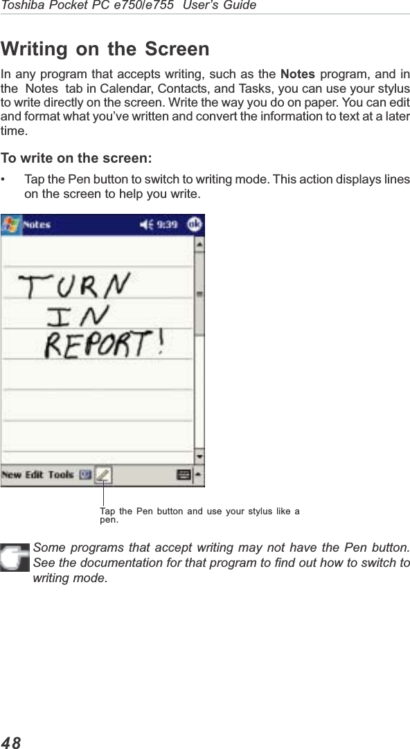 48Toshiba Pocket PC e750/e755  User’s GuideTap the Pen button and use your stylus like apen.Writing on the ScreenIn any program that accepts writing, such as the Notes program, and inthe  Notes  tab in Calendar, Contacts, and Tasks, you can use your stylusto write directly on the screen. Write the way you do on paper. You can editand format what you’ve written and convert the information to text at a latertime.To write on the screen:• Tap the Pen button to switch to writing mode. This action displays lineson the screen to help you write.Some programs that accept writing may not have the Pen button.See the documentation for that program to find out how to switch towriting mode.