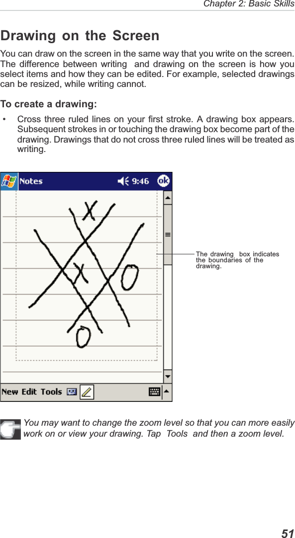   51Chapter 2: Basic SkillsThe drawing  box indicatesthe boundaries of thedrawing.Drawing on the ScreenYou can draw on the screen in the same way that you write on the screen.The difference between writing  and drawing on the screen is how youselect items and how they can be edited. For example, selected drawingscan be resized, while writing cannot.To create a drawing: • Cross three ruled lines on your first stroke. A drawing box appears.Subsequent strokes in or touching the drawing box become part of thedrawing. Drawings that do not cross three ruled lines will be treated aswriting.You may want to change the zoom level so that you can more easilywork on or view your drawing. Tap  Tools  and then a zoom level.