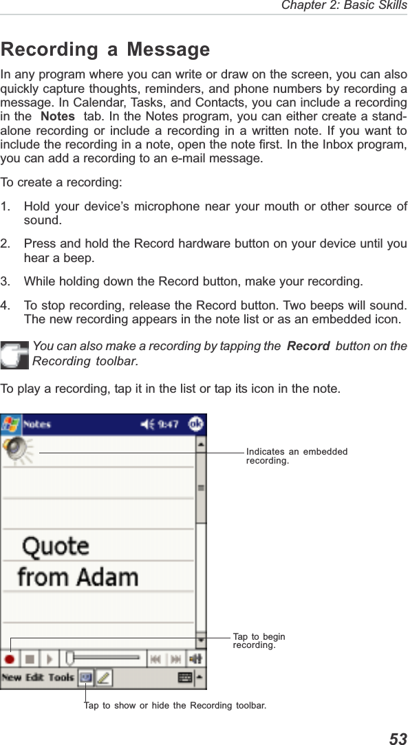   53Chapter 2: Basic SkillsIndicates an embeddedrecording.Tap to show or hide the Recording toolbar.Tap to beginrecording.Recording a MessageIn any program where you can write or draw on the screen, you can alsoquickly capture thoughts, reminders, and phone numbers by recording amessage. In Calendar, Tasks, and Contacts, you can include a recordingin the Notes  tab. In the Notes program, you can either create a stand-alone recording or include a recording in a written note. If you want toinclude the recording in a note, open the note first. In the Inbox program,you can add a recording to an e-mail message.To create a recording:1. Hold your device’s microphone near your mouth or other source ofsound.2. Press and hold the Record hardware button on your device until youhear a beep.3. While holding down the Record button, make your recording.4. To stop recording, release the Record button. Two beeps will sound.The new recording appears in the note list or as an embedded icon.You can also make a recording by tapping the  Record  button on theRecording toolbar.To play a recording, tap it in the list or tap its icon in the note.